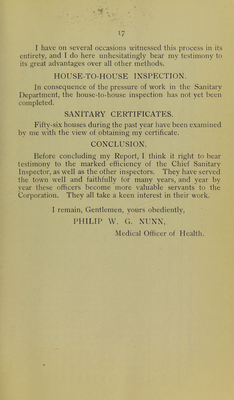 !?■ 17 I have on several occasions witnessed this process in its entirety, and I do here unhesitatingly bear my testimony to its great advantages over all other methods. HOUSE-TO-HOUSE INSPECTION. In consequence of the pressure of work in the Sanitary Department, the house-to-house inspection has not yet been completed. SANITARY CERTIFICATES. Fifty-six houses during the past year have been examined bv me with the view of obtaining my certificate. CONCLUSION. Before concluding my Report, I think it right to bear testimony to the marked efficiency of the Chief Sanitary Inspector, as well as the other inspectors. They have served the town well and faithfully for many years, and year by vear these officers become more valuable servants to the Corporation. They all take a keen interest in their work. I remain. Gentlemen, yours obediently, PHILIP W. G. NUNN, Medical Officer of Health.