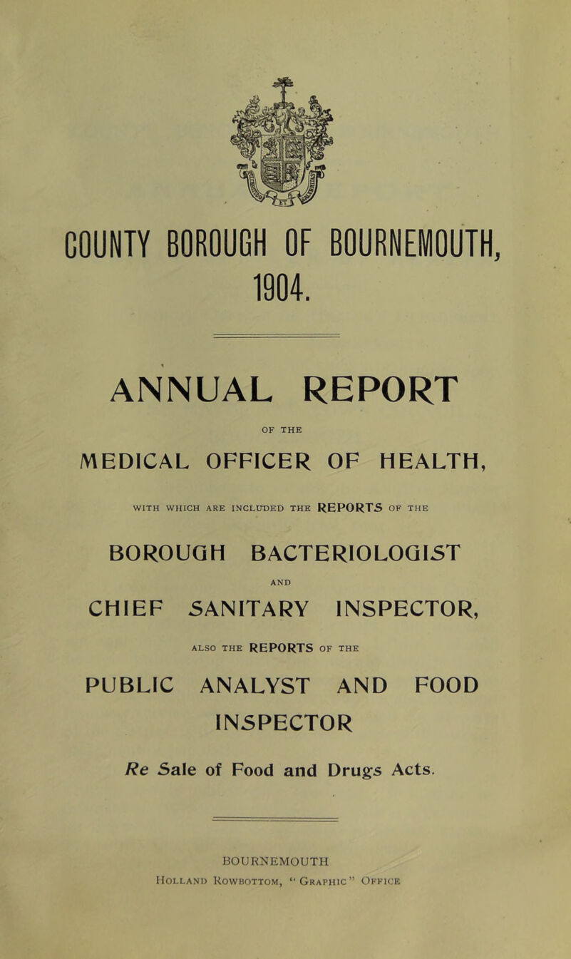 COUNTY BOROUGH OF BOURNEMOUTH, 1904. ANNUAL REPORT OF THE MEDICAL OFFICER OF HEALTH, WITH WHICH ARE INCLTTDED THE REPORTS OF THE BOROUGH BACTERIOLOGIST CHIEF AND SANITARY INSPECTOR, also the reports of the PUBLIC ANALYST AND FOOD INSPECTOR Re Sale of Food and Drugs Acts. BOURNEMOUTH Holland Rowbottom, “Graphic” Office