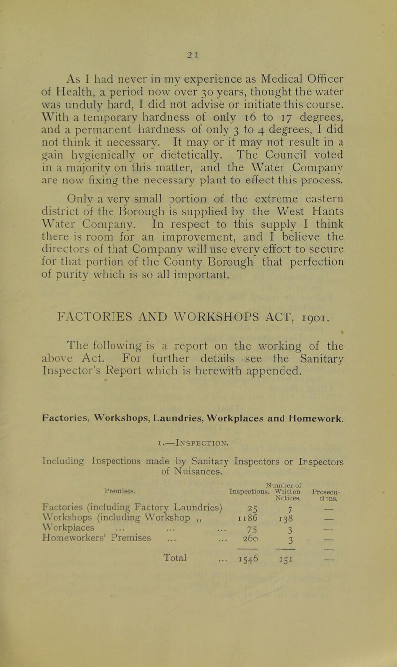 of Health, a period now over 30 years, thought the water was undulv hard, I did not advise or initiate this course. With a temporarv hardness of only 16 to 17 degrees, and a permanent hardness of only 3 to 4 degrees, I did not think it necessary. It may or it may not result in a gain hvgienically or dietetically. The Council voted in a majority on this matter, and the Water Company are now hxing the necessary plant to effect this process. Onlv a very small portion of the extreme eastern district of the Borough is supplied by the West Hants \\ater Company. In respect to this supply I think there is room for an improvement, and I believe the directors of that Companv will use everv effort to secure for that portion of the County Borough that perfection of purity which is so all important. FACTORIES AND WORKSHOPS ACT, 1901. % The following is a report on the working of the above Act. For further details see the Sanitary Inspector’s Report which is herewith appended. Factories, Workshops, Laundries, Workplaces and Homework. I.—Inspection. Including Inspections made by Sanitary Inspectors or Inspectors of Nuisances. JTemi.ses. Number of Inspections. Written Prosecu- Factories (including Factory Laundries) 25 Notices. tions. 7 — W'orkshops (including Workshop ,, I 186 138 — Workplaces 75 3 — Homeworkers’ Premises / 260 3 — Total ■ 1546 151 —