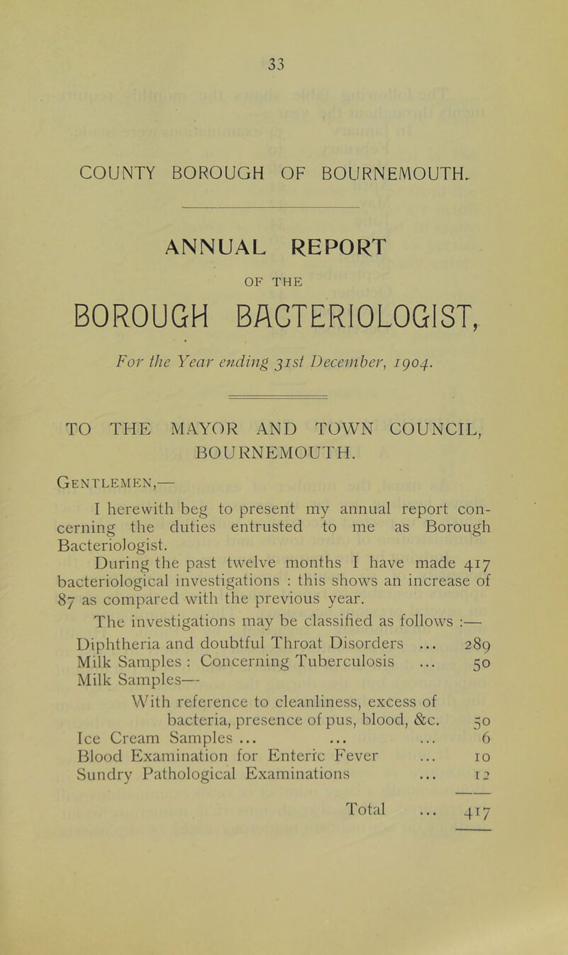 COUNTY BOROUGH OF BOURNEMOUTH. ANNUAL REPORT OF THE BOROUGH BACTERIOLOGIST, For the Year ending jist December, igo4. TO THE MAYOR AND TOWN COUNCIL, BOURNEMOUTH. Gentlemen,— I herewith beg to present my annual report con- cerning the duties entrusted to me as Borough Bacteriologist. During the past twelve months I have made 417 bacteriological investigations : this shows an increase of 87 as compared with the previous year. The investigations may be classified as follows :— Diphtheria and doubtful Throat Disorders ... 289 Milk Samples : Concerning Tuberculosis ... 50 Milk Samples— With reference to cleanliness, excess of bacteria, presence of pus, blood, &c. 50 Ice Cream Samples ... ... ... 6 Blood Examination for Enteric F'ever ... 10 Sundry Pathological Examinations ... 12 Total ... 417