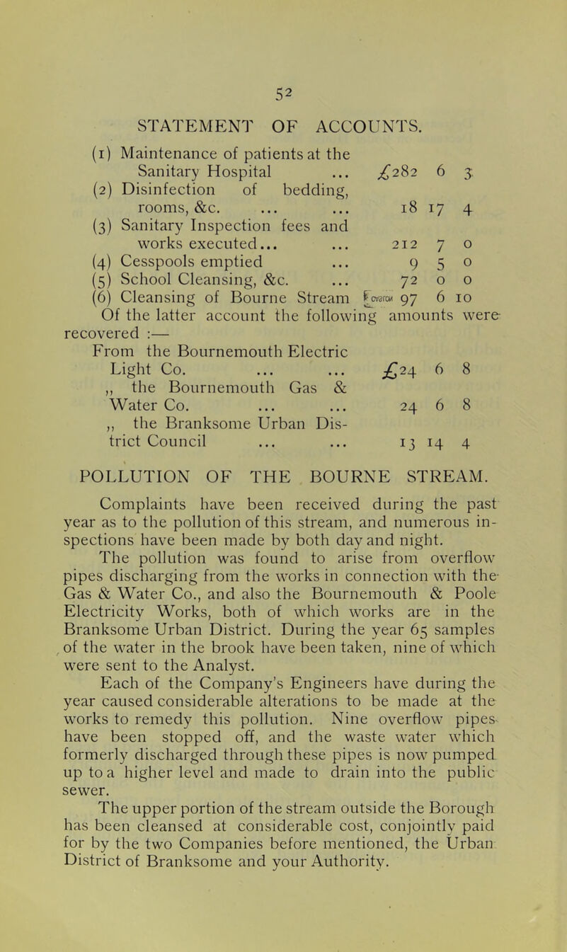 STATEMENT OF ACCOUNTS. (1) Maintenance of patients at the Sanitary Hospital (2) Disinfection of bedding, rooms, &c. (3) Sanitary Inspection fees and works executed... (4) Cesspools emptied (5) School Cleansing, &c. (6) Cleansing of Bourne Stream Of the latter account the follow! recovered :— From the Bournemouth Electric Light Co. ,, the Bournemouth Gas & Water Co. ,, the Branksome Urban Dis- trict Council ^282 6 3; 18 17 4 212 7 o 950 72 o o fcwroM Q7 b 10 ng amounts were £24 6 8 24 6 8 13 14 4 POLLUTION OF THE BOURNE STREAM. Complaints have been received during the past year as to the pollution of this stream, and numerous in- spections have been made by both day and night. The pollution was found to arise from overflow pipes discharging from the works in connection with the- Gas & Water Co., and also the Bournemouth & Poole Electricity Works, both of which works are in the Branksome Urban District. During the year 65 samples , of the water in the brook have been taken, nine of which were sent to the Analyst. Each of the Company’s Engineers have during the year caused considerable alterations to be made at the works to remedy this pollution. Nine overflow pipes have been stopped off, and the waste water which formerly discharged through these pipes is now pumped up to a higher level and made to drain into the public sewer. The upper portion of the stream outside the Borough has been cleansed at considerable cost, conjointly paid for by the two Companies before mentioned, the Urban District of Branksome and your Authority.