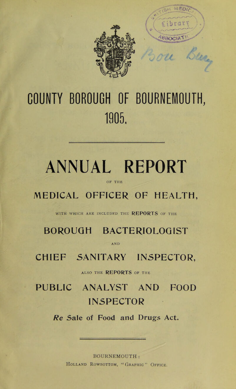 COUNTY BOROUGH OF BOURNEMOUTH, 1905. ANNUAL REPORT OF THE MEDICAL OFFICER OF HEALTH, WITH WHICH ARE INCLUDED THE REPORTS OF THE BOROUGH BACTERIOLOGIST AND CHIEF SANITARY INSPECTOR, ALSO THE REPORTS OF THE PUBLIC ANALYST AND FOOD INSPECTOR Re Sale of Food and Drugs Act. BOURNEMOUTH: Holland Rowbottom,  Graphic  Office.