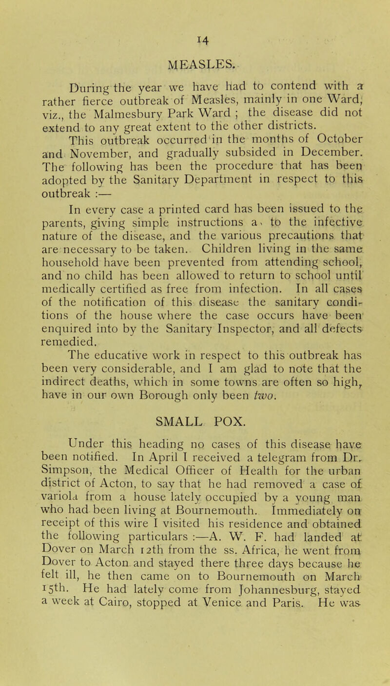 MEASLES. During the year we have had to contend with a rather fierce outbreak of Measles, mainly in one Ward, viz., the Malmesbury Park Ward ; the disease did not extend to any great extent to the other districts. This outbreak occurred'in the months of October andi November, and gradually subsided in December. The following has been the procedure that has been adopted by the Sanitary Department in respect to this outbreak :— In every case a printed card has been issued to the parents, giving simple instructions a> to the infective nature of the disease, and the various precautions that are necessary to be taken. Children living in the same household have been prevented from attending school^ and no child has been allowed to return to school until medically certified as free from infection. In all cases of the notification of this disease the sanitary condi- tions of the house where the case occurs have been enquired into by the Sanitary Inspector, and all defects remedied. The educative work in respect to this outbreak has been very considerable, and I am glad to note that the indirect deaths, which in some towns are often so high,, have in our own Borough only been two. SMALL POX. Under this heading no cases of this disease have been notified. In April I received a telegram from Dr. Simpson, the Medical Officer of Health for the urban district of Acton, to say that he had removed a case of variola from a house lately occupied by a young man who had been living at Bournemouth. Immediately on receipt of this wire I visited his residence and obtained the following particulars :—A. W. F. had landed at Dover on March r 2th from the ss. Africa, he went from Dover to Acton and stayed there three days because he felt ill, he then came on to Bournemouth on March 15th. He had lately come from Johannesburg, stayed a week at Cairo, stopped at Venice and Paris. He was