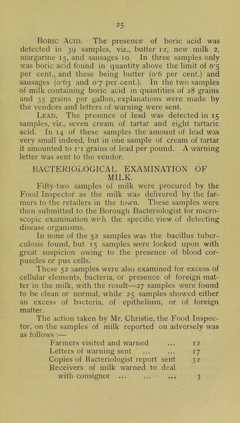 Boric Acid. The presence of boric acid was detected in 39 samples, viz., butter 12, new milk 2, margarine 15, and sausages 10. In three samples only was boric acid found in quantity above the limit of 0'5 per cent., and these being butter (o’6 per cent.) and sausages (0*63 and 07 per cent.). In the two samples of milk containing boric acid in quantities of 28 grains and 35 grains per gallon, explanations were made by the vendors and letters of warning were sent. Lead. The presence of lead was detected in 15 samples, viz., seven cream of tartar and eight tartaric acid. In 14 of these samples the amount of lead was very small indeed, but in one sample of cream of tartar it amounted to I'l grains of lead per pound. A warning letter was sent to the vendor. BACTERIOLOGICAL EXAMINATION OF MILK. Fifty-two samples of milk were procured by the Food Inspector as the milk was delivered by the far- mers to the retailers in the town. These samples were then submitted to the Borough Bacteriologist for micro- scopic examination wi’h the specific view of detecting disease organisms. In none of the 52 samples was the bacillus tuber- culosis found, but 15 samples were looked upon with great suspicion owing to the presence of blood cor- puscles or pus cells. These 52 samples were also examined for excess of cellular elements, bacteria, or presence of foreign mat- ter in the milk, with the result—27 samples were found to be clean or normal, while 25 samples showed either an excess of bacteria, of epithelium, or of foreign matter. The action taken by Mr. Christie, the Food Inspec- tor, on the samples of milk reported on adversely was as follows ;— Farmers visited and warned ... 12 Letters of warning sent ... ... 17 Copies of Bacteriologist report sent 32 Receivers of milk warned to deal with consignor ... ... ... 3