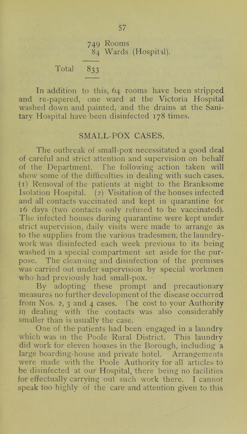 749 Kooms 84 Wards (Hospital). Total 833 In addition to this, 64 rooms have been stripped and re-papered, one ward at the Victoria Hospital washed down and painted, and the drains at the Sani- tary Hospital have been disinfected 178 times. SMALL-POX CASES. The outbreak of small-pox necessitated a good deal of careful and strict attention and supervision on behalf of the Department. The following action taken will show some of the difficulties in dealing with such cases, (i) Removal of the patients at night to the Branksome Isolation Hospital. (2) Visitation of the houses infected and all contacts vaccinated and kept in quarantine for 16 days (two contacts only refused to be vaccinated). The infected houses during quarantine were kept under strict supervision, daily visits were made to arrange as to the supplies from the various tradesmen, the laundry- work was disinfected each week previous to its being washed in a special compartment set aside for the pur- pose. The cleansing and disinfection of the premises was carried out under supervision by special workmen who had previously had small-pox. - By adopting these prompt and precautionary measures no further development of the disease occurred from Nos. 2, 3 and 4 cases. The cost to your Authority in dealing with the contacts was also considerably smaller than is usually the case. One of the patients had been engaged in a laundry which was in the Poole Rural District. This laundry did work for eleven houses in the Borough, including a large boarding-house and private hotel. Arrangements were made with the Poole Authority for all articles to be disinfected at our Hospital, there being no facilities for effectually carrying out such work there. I cannot speak too highly of the care and attention given to this