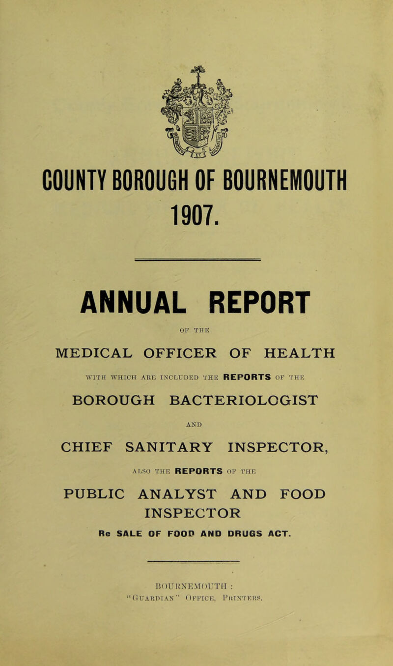 COUNTY BOROUGH OF BOURNEMOUTH 1907. ANNUAL REPORT OX^ THE MEDICAL OFFICER OF HEALTH WITH WHICH ARE INCLUDED THE REPORTS OF THE BOROUGH BACTERIOLOGIST AND CHIEF SANITARY INSPECTOR, ALSO THE REPORTS OF THE PUBLIC ANALYST AND FOOD INSPECTOR Re SALE OF FOOD AND DRUGS ACT. HOIIUNKMOI'TII : •‘OuAKDiAs” Office. 1’iunteus.