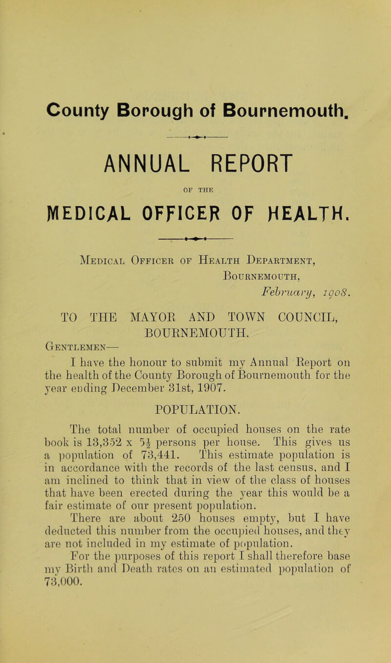 ANNUAL REPORT OF THE MEDICAL OFFICER OF HEALTH. Medical Officer of Health Department, Bournemouth, February, igoS. TO THE MAYOR AND TOWN COUNCIL, BOURNEMOUTH. Gentlemen— I have the honour to submit my Annual Report on the health of the County Borough of Bournemouth for the year ending December 31st, 1907. POPULATION. The total number of occupied houses on the rate book is 13,352 x 5^ persons per house. This gives us a ])opulation of 73,441. This estimate population is in accordance with the records of the last census, and I am inclined to think that in view of the class of houses that have been erected during the year this would be a fair estimate of our present population. There are about 250 houses empty, but I have deducted this number from the occupied houses, and they are not included in my estimate of population. Eor the purposes of this report I shall therefore base my Birtli and Death rates on an estimated population of 73,000.