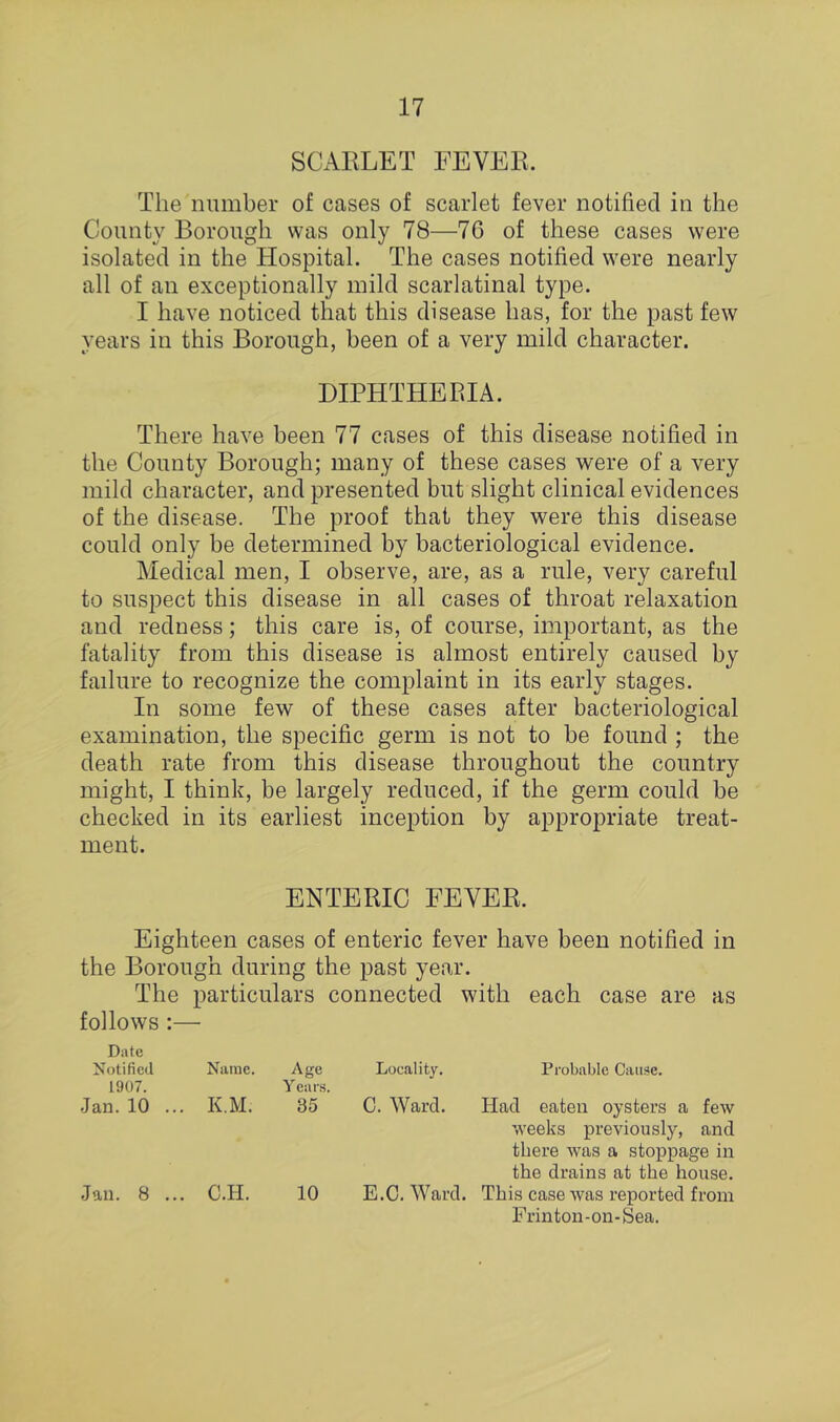 SCARLET FEVER. The number of cases of scarlet fever notified in the County Borough was only 78—76 of these cases were isolated in the Hospital. The cases notified were nearly all of an exceptionally mild scarlatinal type. I have noticed that this disease has, for the past few years in this Borough, been of a very mild character. DIPHTHERIA. There have been 77 cases of this disease notified in the County Borough; many of these cases were of a very mild character, and presented but slight clinical evidences of the disease. The proof that they were this disease could only be determined by bacteriological evidence. Medical men, I observe, are, as a rule, very careful to suspect this disease in all cases of throat relaxation and redness; this care is, of course, important, as the fatality from this disease is almost entirely caused by failure to recognize the complaint in its early stages. In some few of these cases after bacteriological examination, the specific germ is not to be found ; the death rate from this disease throughout the country might, I think, be largely reduced, if the germ could be checked in its earliest inception by appropriate treat- ment. ENTERIC FEVER. Eighteen cases of enteric fever have been notified in the Borough during the past year. The particulars connected with each case are as follows :— Date Notified 1907. Name. Age Years. Locality. Probable Cause. Jan.10 ... K.M. 35 C. Ward. Had eaten oysters a few weeks previously, and there was a stoppage in the drains at the house. Jan. 8 ... C.H. 10 E.C. Ward. This case was reported from Frinton-on-Sea.