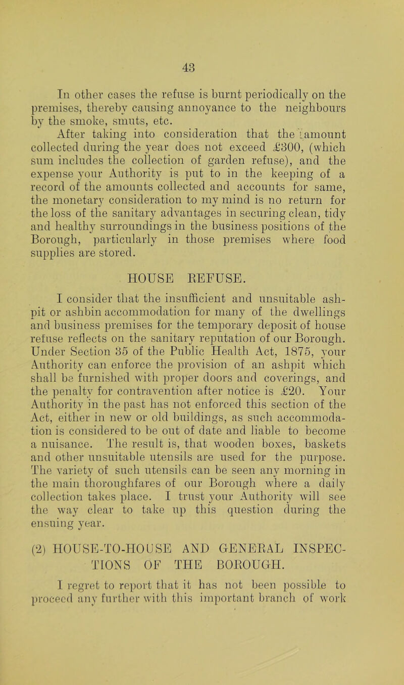 Tn other cases the refuse is burnt periodically on the premises, thereby causing annoyance to the neighbours by the smoke, smuts, etc. After taking into consideration that the lamount collected during the year does not exceed A'300, (which sum includes the collection of garden refuse), and the expense your Authority is put to in the keeping of a record of the amounts collected and accounts for same, the monetary consideration to my mind is no return for the loss of the sanitary advantages in securing clean, tidy and healthy surroundings in the business positions of the Borough, particularly in those premises where food supplies are stored. HOUSE REFUSE. I consider that the insufficient and unsuitable ash- pit or ashbin accommodation for many of the dwellings and business premises for the temporary deposit of house refuse reflects on the sanitary reputation of our Borough. Under Section 35 of the Public Health Act, 1875, your Authority can enforce the ])rovision of an ash2ut which shall be furnished with proper doors and coverings, and the penalty for contravention after notice is £20. Your Authority in the past has not enforced this section of the Act, either in new or old buildings, as such accommoda- tion is considered to be out of date and liable to become a nuisance. The result is, that wooden boxes, baskets and other unsuitable utensils are used for the purpose. The variety of such utensils can be seen any morning in the main thoroughfares of our Borough where a daily collection takes place. I trust your Authority will see the way clear to take up this question during the ensuing year. (2) HOUSE-TO-HOUSE AND GENERAL INSPEC- TIONS OF THE BOROUGH. 1 regret to re])ort that it has not been possible to proceed any further with this important branch of work