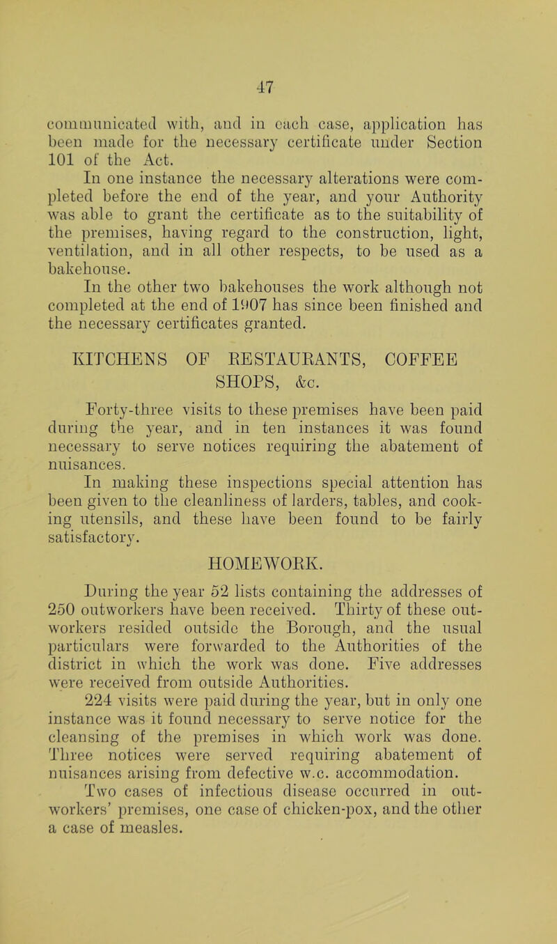 coiiiQiiuiicateLl with, and in each case, application has been made for the necessary certificate under Section 101 of the Act. In one instance the necessary alterations were com- pleted before the end of the year, and your Authority was able to grant the certificate as to the suitability of the premises, ha\dng regard to the construction, light, ventilation, and in all other respects, to be used as a bakehouse. In the other two bakehouses the work although not completed at the end of 1907 has since been finished and the necessary certificates granted. KITCHENS OF EESTAUEANTS, COFFEE SHOPS, &c. Forty-three visits to these premises have been paid during the year, and in ten instances it was found necessary to serve notices requiring the abatement of nuisances. In making these inspections special attention has been given to the cleanliness of larders, tables, and cook- ing utensils, and these have been found to be fairly satisfactory. HOMEWORK. During the year 52 lists containing the addresses of 250 outworkers have been received. Thirty of these out- workers resided outside the Borough, and the usual particulars were forwarded to the Authorities of the district in which the work was done. Five addresses were received from outside Authorities. 224 visits were paid during the year, but in only one instance was it found necessary to serve notice for the cleansing of the premises in which work was done. Three notices were served requiring abatement of nuisances arising from defective w.c. accommodation. Two cases of infectious disease occurred in out- workers’ premises, one case of chicken-pox, and the other a case of measles.