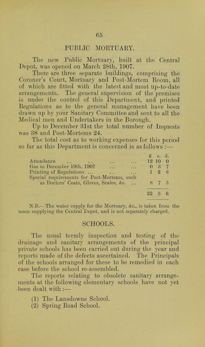 PUBTJC MORTUARY. The new Public Mortuary, built at the Central Depot, was opened on March 28th, 1907. There are three separate buildings, comprising the Coroner’s Court, Mortuary and Post-Mortem Room, all of which are fitted with the latest and most up-to-date arrangements. The general supervision of the premises is under the control of this Department, and printed Regulations as to the general management have been drawn up by your Sauitary Committee and sent to all the Medical men and Undertakers in the Borough. Up to December 31st the total number of Inquests was 38 and Post-Mortems 24. The total cost as to working expenses for this period so far as this Department is concerned is as follows :— £ s. d. Attendance ... ... ... ... 12 10 0 Gas to December 19th, 1907 ... ... 0 3 7 Printing of Regulations ... ... ... 126 Special requirements for Post-Mortems, such as Doctors’ Coats, Gloves, Scales, &c. ... 8 7 5 22 8 6 N.13.—The water supply for the Mortuary, &c., is taken from the main supplying the Central Depot, and is not separately charged. SCHOOLS. The usual termly inspection and testing of the drainage and sanitary arrangements of the principal private schools has been carried out during the year and reports made of the defects ascertained. The Principals of the schools arranged for these to be remedied in each case before the school re-assembled. The reports relating to obsolete sanitary arrange- ments at the following elementary schools have not yet •been dealt with :— (1) The Lansdowne School. (2) Spring Road School.