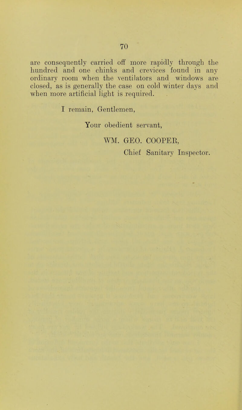 are consequently carried off more rapidly through the hundred and one chinks and crevices found in any ordinary room when the ventilators and windows are closed, as is generally the case on cold winter days and when more artificial light is required. I remain, Gentlemen, Your obedient servant, WM. GEO. COOPER, Chief Sanitary Inspector.