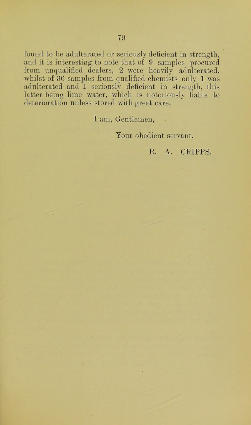 found to be adulterated or seriously deficient in strength, and it is interesting to note that of 9 samples procured from unqualified dealers, 2 were heavily adulterated, whilst of 86 samples from qualified chemists only 1 was adulterated and 1 seriously deficient in strength, this latter being lime water, which is notoriously liable to deterioration unless stored with great care. I am, Gentlemen, Your obedient servant, E. A. CEIPPS.