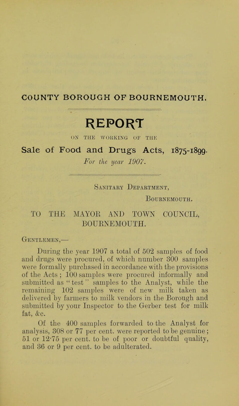 COUNTY BOROUGH OF BOURNEMOUTH. REPORT ON THE W(JRKING UE TILE Sale of Food and Drugs Acts, 1875-1899. For the year 1907. Sanitary Department, Bournemouth. TO THE MAYOR AND TOWN COUNCIL, BOURNEMOUTH. Gentlemen,— During the year 1907 a total of 502 samples of food and drugs were procured, of which number 300 samples were formally purchased in accordance with the provisions of the Acts ; 100 samples were procured informally and submitted as “ test ” samples to the Analyst, while the remaining 102 samples were of new milk taken as delivered by farmers to milk vendors in the Borough and submitted by your Inspector to the Gerber test for milk fat, &c. Of the 400 samples forwarded to the Analyst for analysis, 308 or 77 per cent, were reported to be genuine; 51 or 12'75 per cent, to be of poor or doubtful quality,