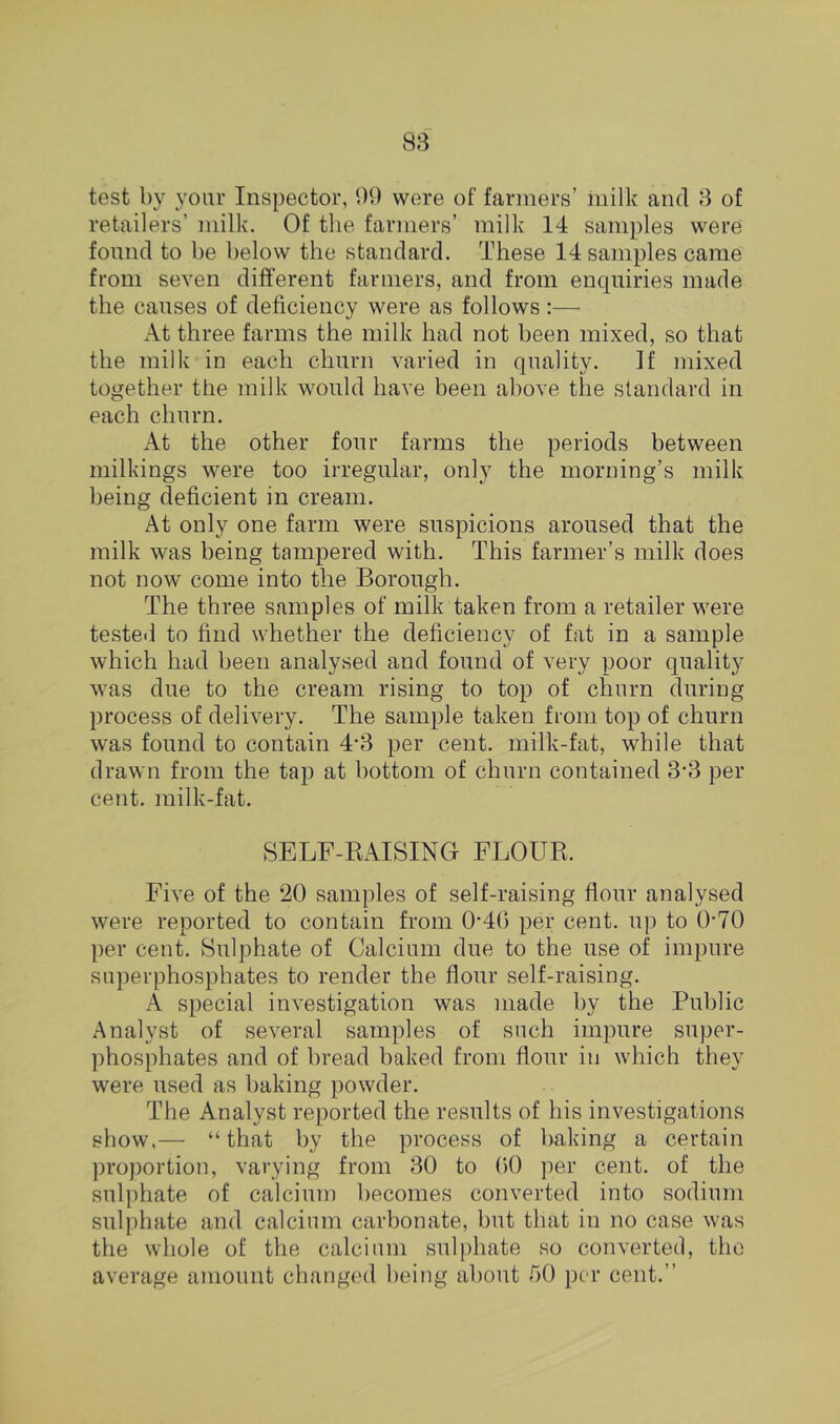 test by your Inspector, 99 were of fanners’ milk and 8 of retailers’ milk. Of the farmers’ milk 14 samples were found to be below the standard. These 14 samples came from seven different farmers, and from enquiries made the causes of deficiency were as follows:—• At three farms the milk had not been mixed, so that the milk in each churn varied in quality. If mixed together the milk would have been above the standard in each churn. At the other four farms the periods between milkings were too irregular, only the morning’s milk being deficient in cream. At only one farm were suspicions aroused that the milk was being tampered with. This farmer’s milk does not now come into the Borough. The three samples of milk taken from a retailer were testeil to find whether the deficiency of fat in a sample which had been analysed and found of very poor quality was due to the cream rising to top of churn during process of delivery. The sample taken from top of churn was found to contain 4'3 per cent, milk-fat, while that drawn from the tap at bottom of churn contained 3‘3 per cent, milk-fat. SELF-RAISING FLOUR. Five of the 20 samples of self-raising flour analysed were reported to contain from 0'4() per cent, up to 0-70 per cent. Sulphate of Calcium due to the use of impure superphosphates to render the flour self-raising. A special investigation was made by the Public Analyst of several samples of such impure super- phosphates and of bread baked from flour in which they were used as baking powder. The Analyst reported the results of his investigations show,— “that by tbe process of baking a certain ])roportion, varying from 30 to (>() per cent, of the sulphate of calcium becomes converted into sodium sulphate and calcium carbonate, but that in no case was the whole of the calcium sulphate so converted, the average amount changed being about 50 per cent.”