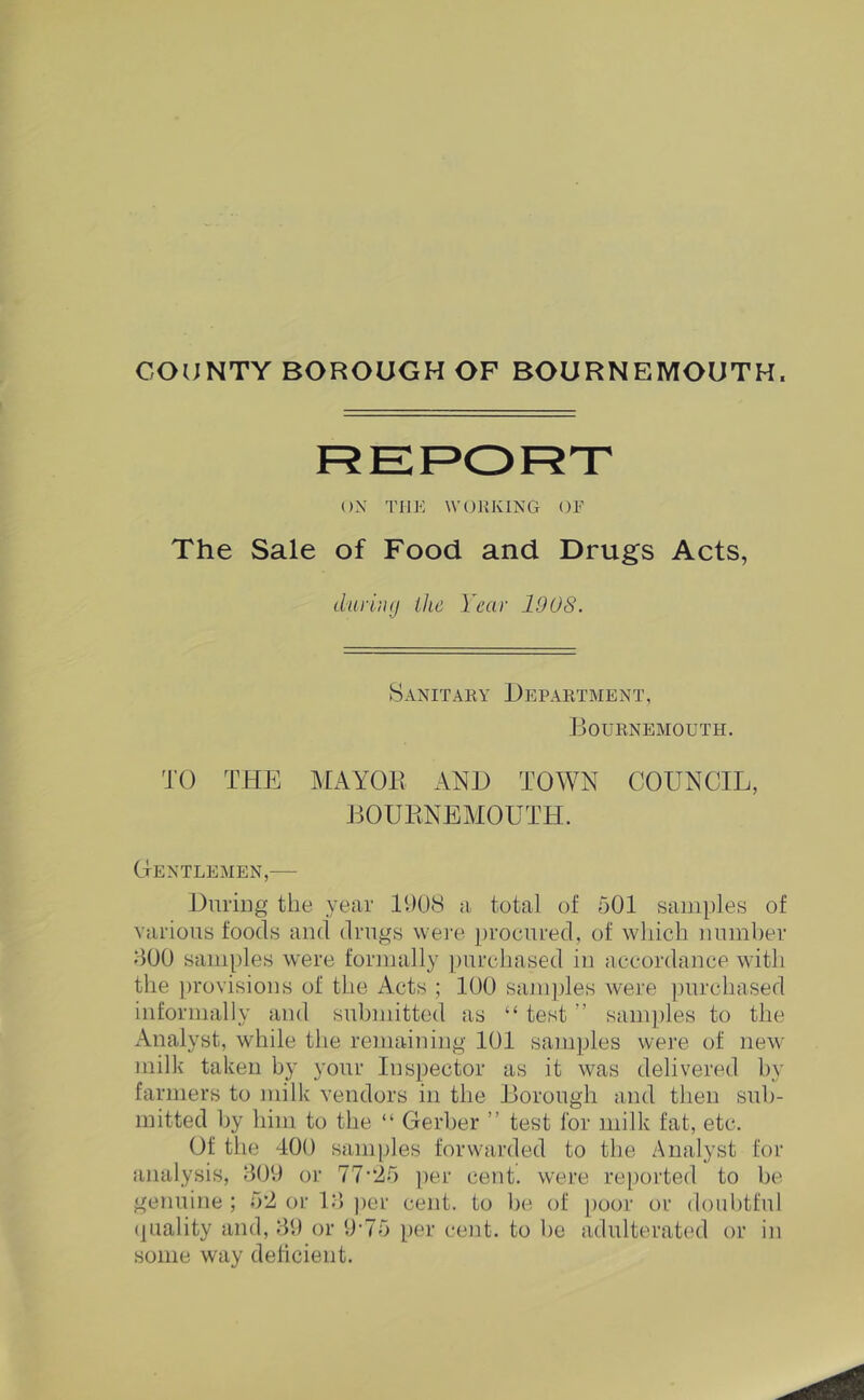 COUNTY BOROUGH OF BOURNEMOUTH. ON THK WOK KING OF The Sale of Food and Drugs Acts, durliuj the Year 1908. 8anitaey Depaktment, Bournemouth. TO THE MAYOR AND TOWN COUNCIL, BOURNEMOUTH. Gentlemen,— Duriug the year B)08 a total of 501 sam})les of various foods and drugs were procured, of which number 500 samples were formally purchased in accordance with the jirovisions of the Acts ; 100 samjiles were purchased informally and submitted as “ test ” samjiles to the x\nalyst, while tlie remaining 101 samples were of new milk taken by your Inspector as it was delivered by farmers to milk vendors in the Borough and then sub- mitted by him to the “ Gerber ” test for milk fat, etc. Of the 400 samples forwarded to the Analyst for analysis, 509 or 77’“25 per cent, were reported to be genuine ; 5*2 or 15 jier cent, to he of poor or doubtful (piality and, 59 or 9*75 per cent, to be adulterated or in some way deficient.