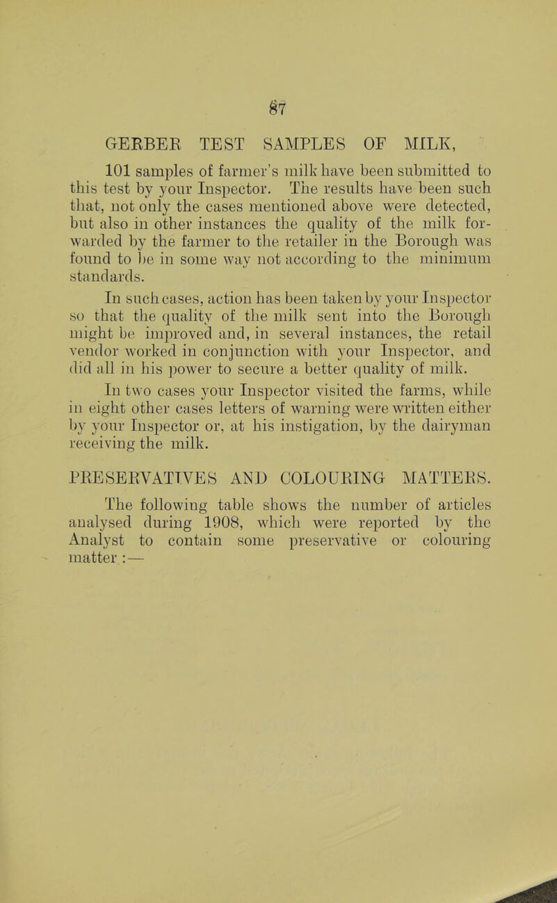 #7 GERBER TEST SAMPLES OF MILK, 101 samples of farmer’s milk have been submitted to this test by your Inspector. The results have been such that, not only the cases mentioned above were detected, but also in other instances the quality of the milk for- warded by the farmer to the retailer in the Borough was found to he in some way not according to the minimum standards. In such cases, action has been taken by your Inspector so that the quality of the milk sent into the Borough might be improved and, in several instances, the retail vendor worked in conjunction with your Inspector, and (lid all in his power to secure a better quality of milk. In two cases your Inspector visited the farms, while in eight other cases letters of warning were written either by your Inspector or, at his instigation, by the dairyman receiving the milk. PRESERVATIVES ANl) COLOURING MATTERS. The following table shows the number of articles analysed during 1908, which were reported by the iVnalyst to contain some preservative or colouring matter :—
