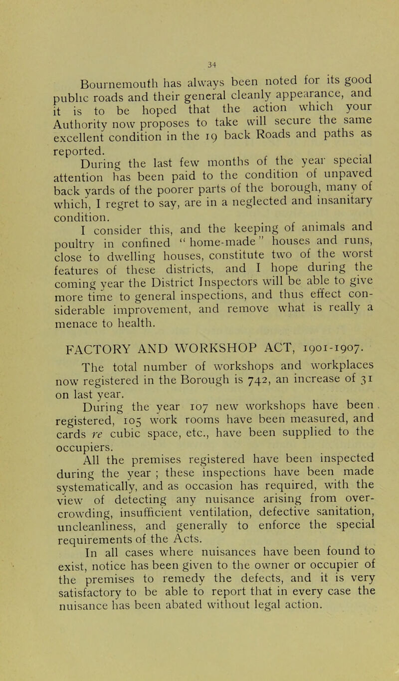 Bournemouth has always been noted for its good public roads and their general cleanly appearance, and it is to be hoped that the action which your Authority now proposes to take will secure the same excellent condition in the 19 back Roads and paths as reported. During the last few months of the yeai special attention has been paid to the condition of unpaved back yards of the poorer parts of the borough, many of which, I regret to say, are in a neglected and insanitary condition. I consider this, and the keeping of animals and poultry in confined ** home-made houses and runs, close to dwelling houses, constitute two of the worst features of these districts, and I hope during the coming year the District Inspectors will be able to give more time to general inspections, and thus effect con- siderable improvement, and remove what is really a menace to health. FACTORY AND WORKSHOP ACT, 1901-1907. The total number of workshops and workplaces now registered in the Borough is 742, an increase of 31 on last year. During the year 107 new workshops have been registered, 105 work rooms have been measured, and cards re cubic space, etc., have been supplied to the occupiers. All the premises registered have been inspected during the year ; these inspections have been made systematically, and as occasion has required, with the view of detecting any nuisance arising from over- crowding, insufficient ventilation, defective sanitation, uncleanliness, and generally to enforce the special requirements of the Acts. In all cases where nuisances have been found to exist, notice has been given to the owner or occupier of the premises to remedy the defects, and it is very satisfactory to be able to report that in every case the nuisance has been abated without legal action.