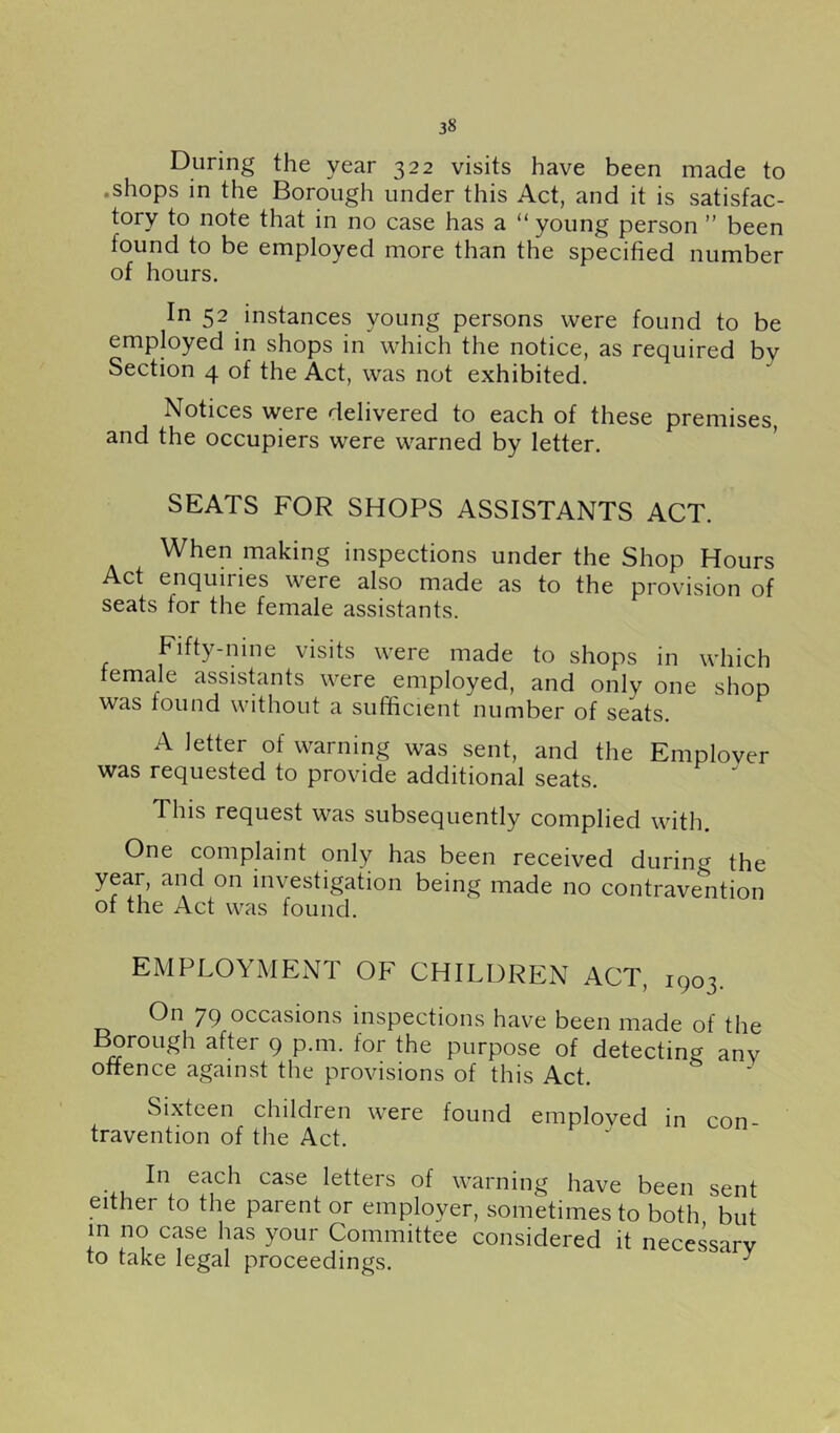 During the year 322 visits have been made to .shops in the Borough under this Act, and it is satisfac- tory to note that in no case has a “ young person ” been found to be employed more than the specified number of hours. In 52 instances young persons were found to be employed in shops in which the notice, as required by Section 4 of the Act, was not exhibited. Notices were delivered to each of these premises, and the occupiers were warned by letter. SEATS FOR SHOPS ASSISTANTS ACT. When making inspections under the Shop Hours Act enquiries were also made as to the provision of seats for the female assistants. Fifty-nine visits were made to shops in which female assishints were employed, and only one shop was found without a sufficient number of seats. A letter of warning was sent, and the Emplover was requested to provide additional seats. This request was subsequently complied with. One complaint only has been received during the year, and on investigation being made no contravention of the Act was found. EMPLOYMENT OF CHILDREN ACT, 1903. On 79 occasions inspections have been made of the ^rough after 9 p.m. for the purpose of detecting anv offence against the provisions of this Act. Sixteen children were found emploved in con- travention of the Act. •4.U ®^^ch case letters of warning have been sent either to the parent or employer, sometimes to both but in no case has your Committee considered it necessarv to take legal proceedings, ^ ^