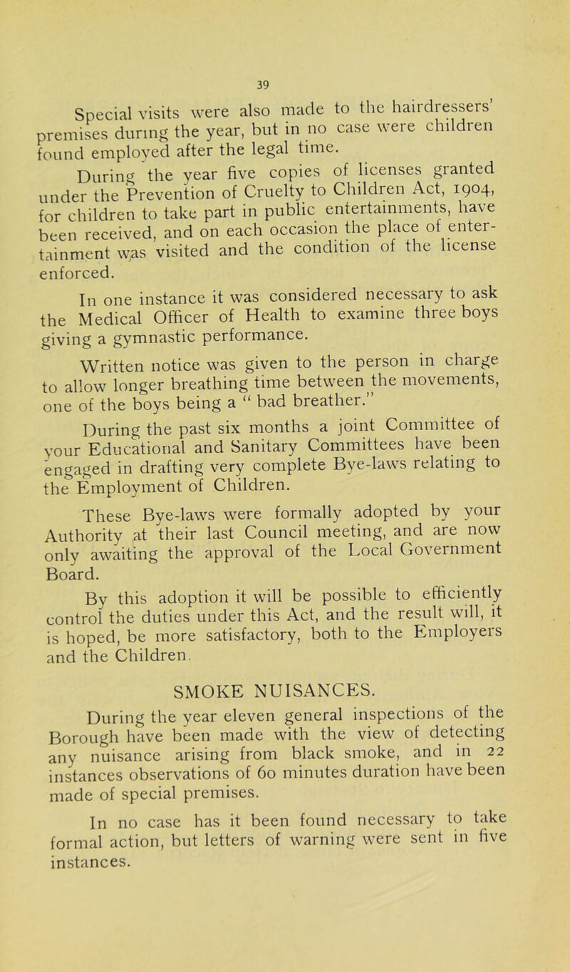 Special visits were also made to the haiidiessers premises during the year, but in no case were children found employed after the legal time. During the year five copies of licenses granted under the Prevention of Cruelty to Children Act, 1904, for children to take part in public entertainments, have been received, and on each occasion the place of enter- tainment w,as visited and the condition of the license enforced. In one instance it was considered necessary to ask the Medical Officer of Health to examine three boys giving a gymnastic performance. Written notice was given to the person in charge to allow longer breathing time between the movements, one of the boys being a “ bad breather. During the past six months a joint Committee of your Educational and Sanitary Committees have been engaged in drafting very complete Bye-laws relating to the Employment of Children. These Bye-laws were formally adopted by your Authority at their last Council meeting, and are now only awaiting the approval of the Local Government Board. By this adoption it will be possible to efficiently control the duties under this Act, and the result will, it is hoped, be more satisfactory, both to the Employers and the Children. SMOKE NUISANCES. During the year eleven general inspections of die Borough have been made with the view of detecting any nuisance arising from black smoke, and in 22 instances observations of 60 minutes duration have been made of special premises. In no case has it been found necessary to take formal action, but letters of warning were sent in five instances.