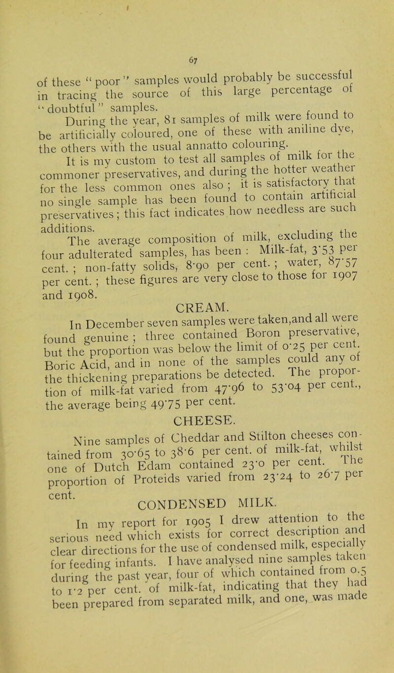 of these “ poor samples would probably be successful in tracing the source of this large percentage of “doubtful” samples. During the year, 8i samples of milk were found to be artificially coloured, one of these whh aniline dye, the others with the usual annatto colouiing. It is my custom to test all samples of milk tor the commoner preservatives, and during the hotter weather for the less common ones also ; it is satisfactory the no single sample has been found to contain artihcial preservatives; this fact indicates how needless are such The average composition of milk, excluding the four adulterated samples, has been : Milk-fat 3'53 pei' cent. ; non-fatty solids, 8*90 per cent. ; water, 87 5/ per cent. ; these figures are very close to those foi 1907 and 1908. CREAM. In December seven samples were taken,and all were found genuine ; three contained Boron preservative but the proportion was below the limit of 0-25 per cent Boric Acid and in none of the samples ““'d any of the thickening preparations be detected. The tion of milk-fat varied from 47-96 to 53*04 per cent., the average being 49*75 cent. CHEESE. Nine samples of Cheddar and Stilton cheeses con- tained from 30'65 to 38-6 per cent, of wh; st one of Dutch Edam contained 23-0 per cent Ih proportion of Proteids varied from 23-24 to 26 7 per CONDENSED MILK. In my report for 1905 I drew attention to the serious need which exists for correct description and clear directions for the use of condensed milk, esP®ci<ally for feeding infants. I have analysed nine samples take ^ during the past year, four of which contained from o.^ to i-2^per cent.'of milk-fat, indicating that they had been prepared from separated milk, and one, was made