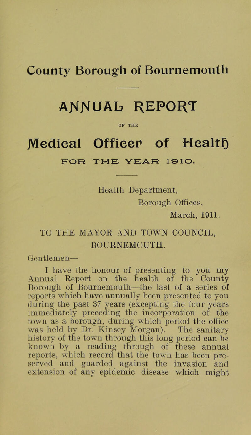 annual? report OF THE JVIeflieal Officer of Healtl^ F'OR TME YEAR 1910. Health Department, Borough Offices, March, 1911. TO THE MAYOR AND TOWN COUNCIL, BOURNEMOUTH. Gentlemen— I have the honour of presenting to you my Annual Report on the health of the County Borough of Jlournemouth—the last of a series of reports which have annually been presented to you during the past 37 years (excepting the four years immediately preceding the incorporation of the town as a borough, during which period the office was held by Dr. Kinsey Morgan). The sanitary history of the town through this long period can be known by a reading through of these annual reports, which record that the town has been pre- served and guarded against the invasion and extension of any epidemic disease which might