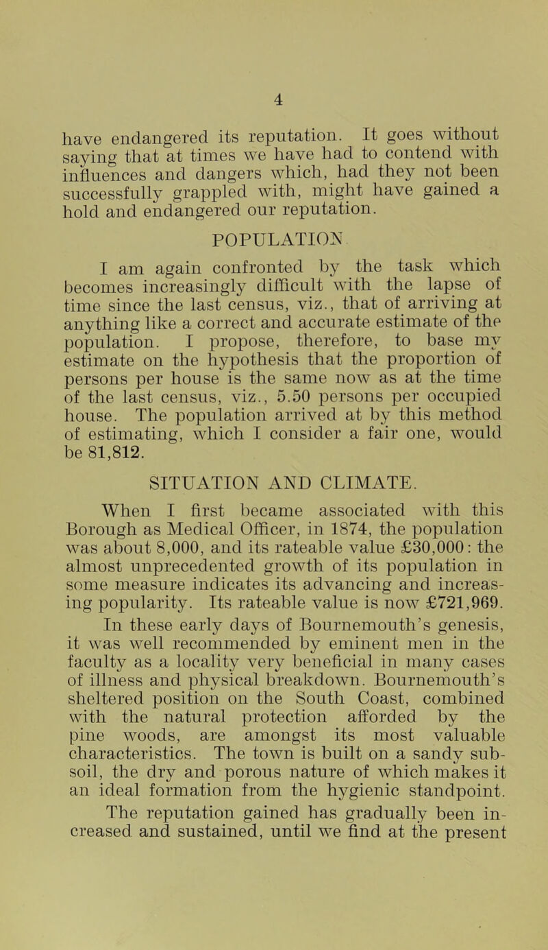 have endangered its reputation. It goes without saying that at times we have had to contend with influences and dangers which, had they not been successfully grappled with, might have gained a hold and endangered our reputation. POPULATION I am again confronted by the task which becomes increasingly difficult with the lapse of time since the last census, viz., that of arriving at anything like a correct and accurate estimate of the population. I propose, therefore, to base my estimate on the hypothesis that the proportion of persons per house is the same now as at the time of the last census, viz., 5.50 persons per occupied house. The population arrived at by this method of estimating, which I consider a fair one, would be 81,812. SITUATION AND CLIMATE. When I first became associated with this Borough as Medical Officer, in 1874, the population was about 8,000, and its rateable value £30,000: the almost unprecedented growth of its population in some measure indicates its advancing and increas- ing popularity. Its rateable value is now £721,969. In these early days of Bournemouth’s genesis, it was well recommended by eminent men in the faculty as a locality very beneficial in many cases of illness and physical breakdown. Bournemouth’s sheltered position on the South Coast, combined with the natural protection afforded by the pine woods, are amongst its most valuable characteristics. The town is built on a sandy sub- soil, the dry and porous nature of which makes it an ideal formation from the hygienic standpoint. The reputation gained has gradually been in- creased and sustained, until we find at the present