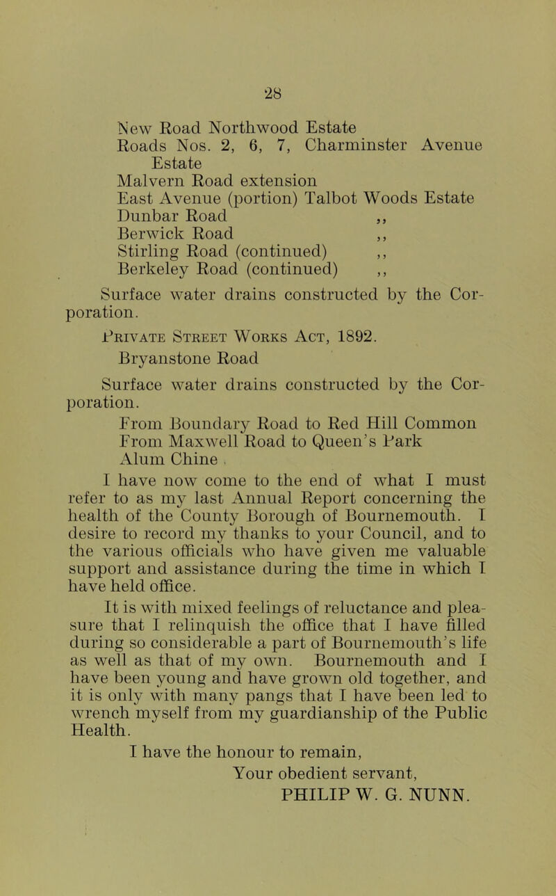 New Road Northwood Estate Roads Nos. 2, 6, 7, Charminster Avenue Estate Malvern Road extension East Avenue (portion) Talbot Woods Estate Dunbar Road ,, Berwick Road ,, Stirling Road (continued) ,, Berkeley Road (continued) ,, Surface water drains constructed by the Cor- poration. Brivate Street Works Act, 1892. Bryanstone Road Surface water drains constructed by the Cor- poration. From Boundary Road to Red Flill Common From Maxwell Road to Queen’s Bark Alum Chine . I have now come to the end of what I must refer to as my last Annual Report concerning the health of the County Borough of Bournemouth. I desire to record my thanks to your Council, and to the various officials who have given me valuable support and assistance during the time in which T. have held office. It is with mixed feelings of reluctance and plea- sure that I relinquish the ofhce that I have filled during so considerable a part of Bournemouth’s life as well as that of my own. Bournemouth and I have been young and have grown old together, and it is only with many pangs that I have been led to wrench myself from my guardianship of the Public Health. I have the honour to remain. Your obedient servant, PHILIP W. G. NUNN.