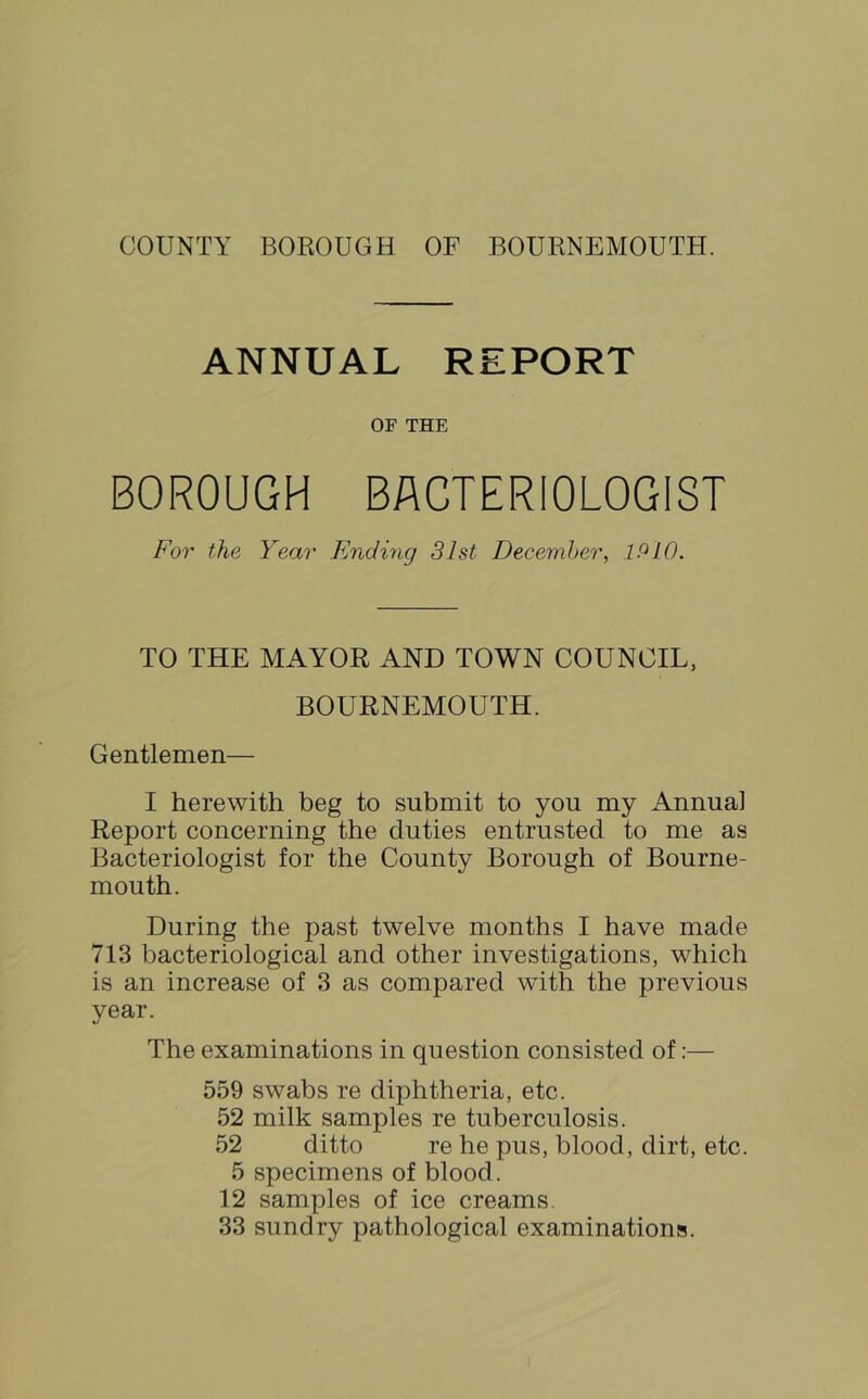 COUNTY BOROUGH OF BOURNEMOUTH. ANNUAL REPORT OF THE BOROUGH BACTERIOLOGIST For the Year Endiiig 31st Decemher, IP 10. TO THE MAYOR AND TOWN COUNCIL, BOURNEMOUTH. Gentlemen— I herewith beg to submit to you my Annua] Report concerning the duties entrusted to me as Bacteriologist for the County Borough of Bourne- mouth. During the past twelve months I have made 713 bacteriological and other investigations, which is an increase of 3 as compared with the previous year. The examinations in question consisted of:— 559 swabs re diphtheria, etc. 52 milk samples re tuberculosis. 52 ditto re he pus, blood, dirt, etc. 5 specimens of blood. 12 samples of ice creams. 33 sundry pathological examinations.