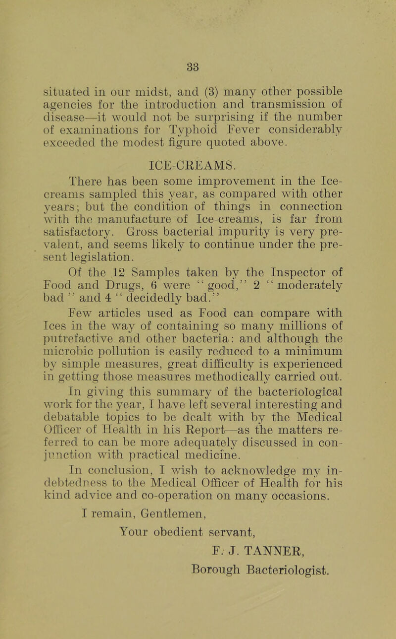 situated in our midst, and (3) many other possible ai^encies for the introduction and transmission of disease—it would not be surprising if the number of examinations for Typhoid Fever considerably exceeded the modest figure quoted above. ICE-CREAMS. There has been some improvement in the Ice- creams sampled this year, as compared with other years; but the condition of things in connection with the manufacture of Ice-creams, is far from satisfactory. Gross bacterial impurity is very pre- valent, and seems likely to continue under the pre- sent legislation. Of the 12 Samples taken by the Inspector of Food and Drugs, 6 were “good,” 2 “moderately bad ” and 4 “ decidedly bad.” Few articles used as Food can compare with Ices in the way of containing so many millions of putrefactive and other bacteria: and although the microbic pollution is easily reduced to a minimum by simple measures, great difficulty is experienced in getting those measures methodically carried out. In giving this summary of the bacteriological work for the year, I have left several interesting and debatable topics to be dealt with by the Medical Officer of Health in his Report—as the matters re- ferred to can be more adequately discussed in con- junction with practical medicine. In conclusion, I wish to acknowledge my in- de])tedness to the Medical Officer of Health for his kind advice and co-operation on many occasions. I remain. Gentlemen, Your obedient servant, F. J. TANNER, Borough Bacteriologist,