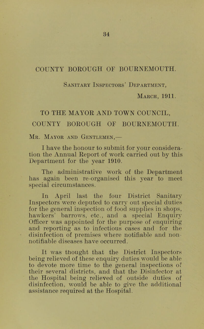 COUNTY BOROUGH OF BOURNEMOUTH. Sanitary Inspectors’ Department, March, 1911. TO THE MAYOR AND TOWN COUNCIL, COUNTY BOROUGH OF BOURNEMOUTH. Mr. Mayor and Gentlemen,— I have the honour to submit for your considera- tion the Annual Report of work carried out by this Department for the year 1910. The administrative work of the Department has again been re-organised this year to meet special circumstances. In April last the four District Sanitary Inspectors were deputed to carry out special duties for the general inspection of food supplies in shops, hawkers’ barrows, etc., and a special Enquiry Officer was appointed for the purpose of enquiring and reporting as to infectious cases and for the disinfection of premises where notifiable and non- notifiable diseases have occurred. It was thought that the District Inspectors being relieved of these enquiry duties would be able to devote more time to the general inspections Or their several districts, and that the Disinfector at the Hospital being relieved of outside duties of disinfection, would be able to give the additional assistance required at the Hospital.