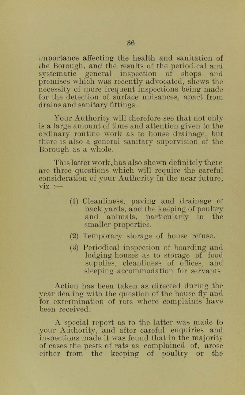 importance affecting the health and sanitation of die Borough, and the results of the periodical and systematic general inspection of shops and premises which was recently advocated, shows the necessity of more frequent inspections being made for the detection of surface nuisances, apart from drains and sanitary fittings. Your Authority will therefore see that not only is a large amount of time and attention given to the ordinary routine work as to house drainage, but there is also a general sanitary supervision of the Borough as a whole. This latter work, has also shewn definitely there are three questions which will require the careful consideration of your Authority in the near future, viz.:— (1) Cleanliness, paving and drainage of back yards, and the keeping of poultry and animals, particularly in the smaller properties. (2) Temporary storage of house refuse. (3) Periodical inspection of boarding and lodging-houses as to storage of food supplies, cleanliness of offices, and sleeping accommodation for servants. Action has been taken as directed during the year dealing with the question of the house fly and for extermination of rats where complaints have been received. A special report as to the latter was made to your Authority, and after careful enquiries and inspections made it was found that in the majority of cases the pests of rats as complained of, arose either from the keeping of poultry or the