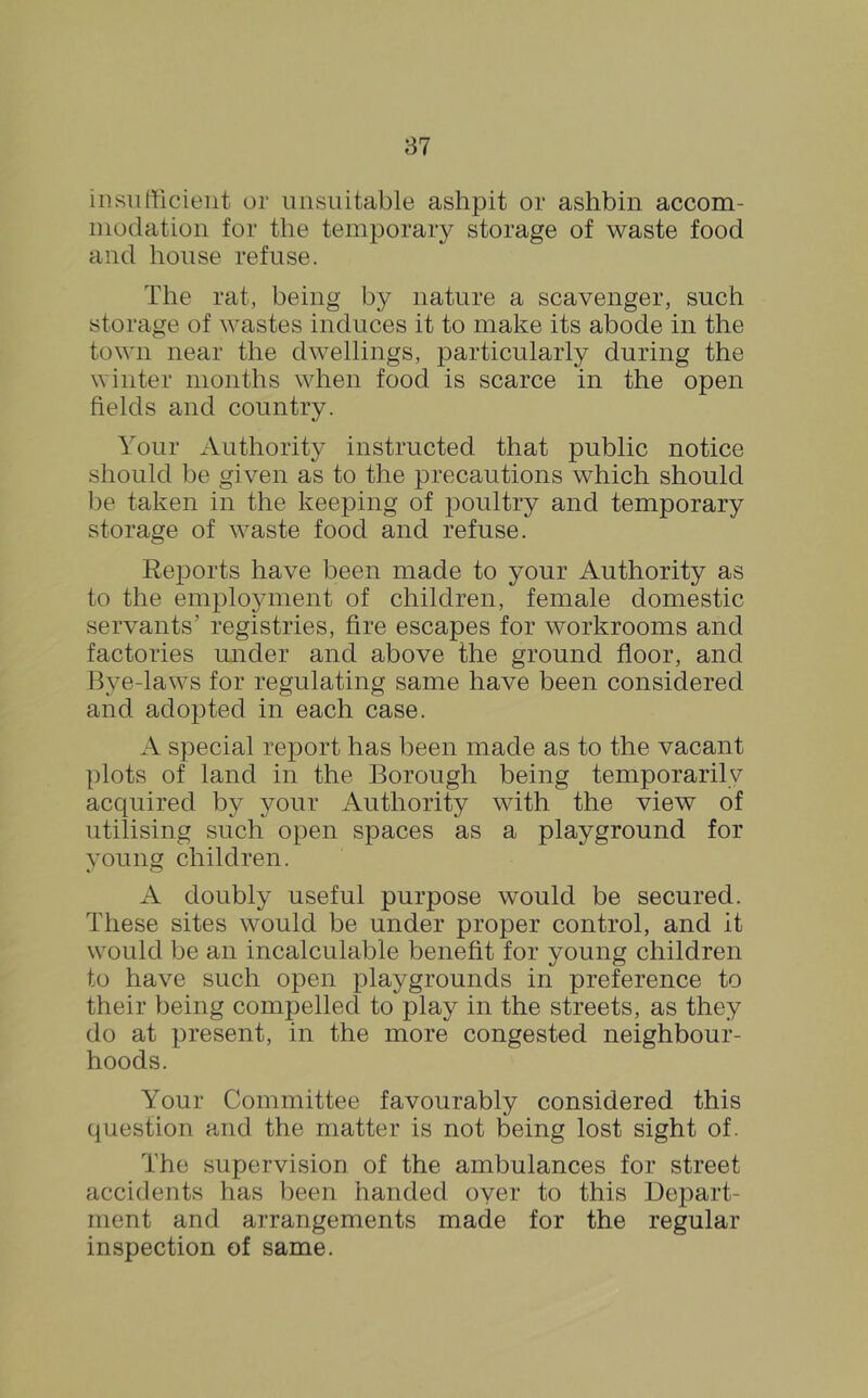 insufficient or unsuitable ashpit or ashbin accom- modation for the temporary storage of waste food and house refuse. The rat, being by nature a scavenger, such storage of wastes induces it to make its abode in the town near the dwellings, particularly during the winter months when food is scarce in the open fields and country. Your Authority instructed that public notice should be given as to the precautions which should be taken in the keeping of poultry and temporary storage of waste food and refuse. Reports have been made to your Authority as to the employment of children, female domestic servants’ registries, fire escapes for workrooms and factories under and above the ground floor, and Bye-laws for regulating same have been considered and adopted in each case. A special report has been made as to the vacant plots of land in the Borough being temporarily acquired by your Authority with the view of utilising such open spaces as a playground for young children. A doubly useful purpose would be secured. These sites would be under proper control, and it would be an incalculable benefit for young children to have such open playgrounds in preference to their being compelled to play in the streets, as they do at present, in the more congested neighbour- hoods. Your Committee favourably considered this question and the matter is not being lost sight of. The supervision of the ambulances for street accidents has been handed oyer to this Depart- ment and arrangements made for the regular inspection of same.
