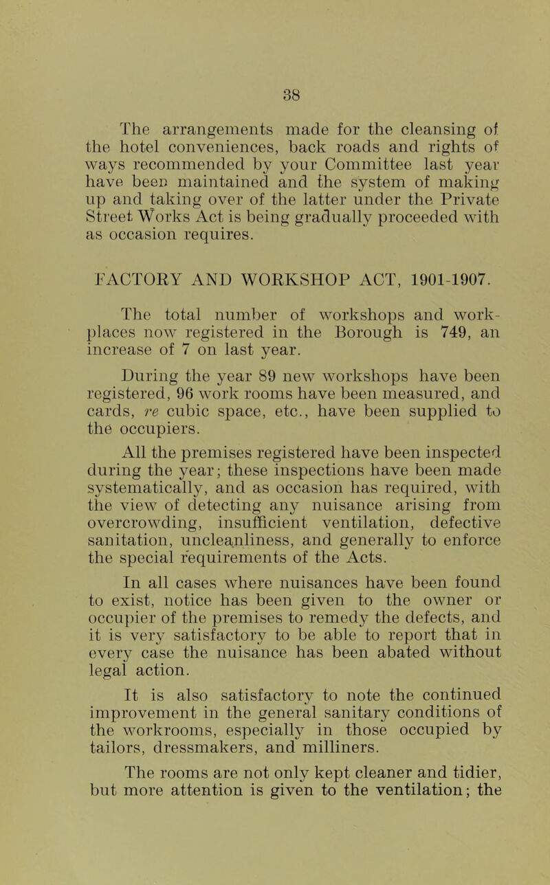 The arrangements made for the cleansing of the hotel conveniences, back roads and rights of ways recommended by your Committee last year have been maintained and the system of making up and taking over of the latter under the Private Street Works Act is being gradually proceeded with as occasion requires. FACTORY AND WORKSHOP ACT, 1901-1907. The total number of workshops and work- places now registered in the Borough is 749, an increase of 7 on last year. During the year 89 new workshops have been registered, 96 work rooms have been measured, and cards, re cubic space, etc., have been supplied to the occupiers. All the premises registered have been inspected during the year; these inspections have been made systematically, and as occasion has required, with the view of detecting any nuisance arising from overcrowding, insufficient ventilation, defective sanitation, uncleanliness, and generally to enforce the special requirements of the Acts. In all cases where nuisances have been found to exist, notice has been given to the owner or occupier of the premises to remedy the defects, and it is very satisfactory to be able to report that in every case the nuisance has been abated without legal action. It is also satisfactory to note the continued improvement in the general sanitary conditions of the workrooms, especially in those occupied by tailors, dressmakers, and milliners. The rooms are not only kept cleaner and tidier, but more attention is given to the ventilation; the