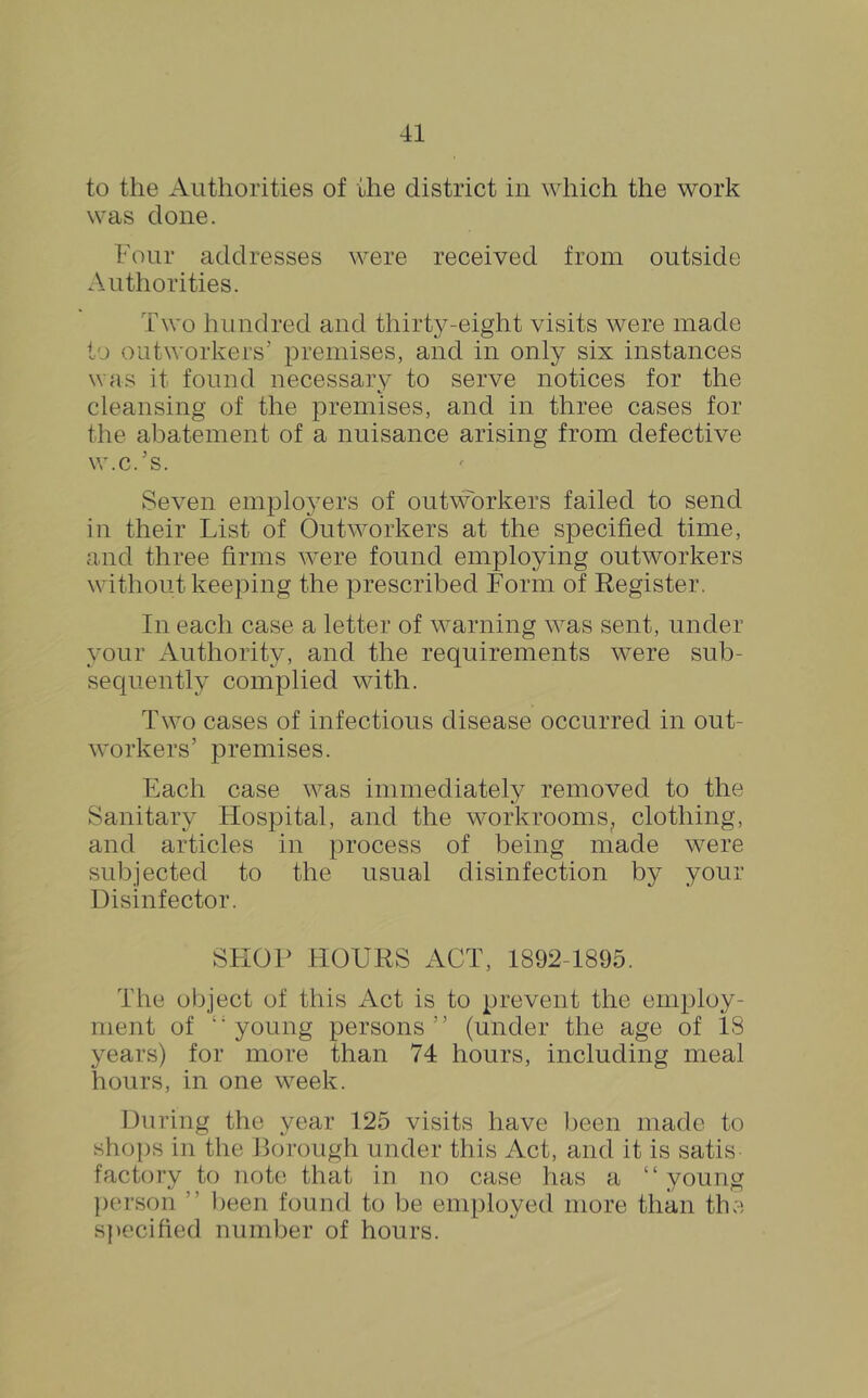 to the Authorities of the district in which the work was done. Four addresses were received from outside Authorities. Two hundred and thirty-eight visits were made to outworkers’ premises, and in only six instances was it found necessary to serve notices for the cleansing of the premises, and in three cases for the abatement of a nuisance arising from defective w.c.’s. Seven employers of outworkers failed to send in their List of Outworkers at the specified time, and three firms were found employing outworkers without keeping the prescribed Form of Register. In each case a letter of warning was sent, under your Authority, and the requirements were sub- sequently complied with. Two cases of infectious disease occurred in out- workers’ premises. Each case was immediately removed to the Sanitary Hospital, and the workrooms^ clothing, and articles in process of being made were subjected to the usual disinfection by your Disinfector. SFIOP HOURS ACT, 1892-1895. The object of this Act is to prevent the employ- ment of ''young persons” (under the age of 18 years) for more than 74 hours, including meal hours, in one week. During the year 125 visits have been made to shops in the Boi’ough under this Act, and it is satis factory to note that in no case has a “young ])erson ” been found to be employed more than the s}>ecified number of hours.