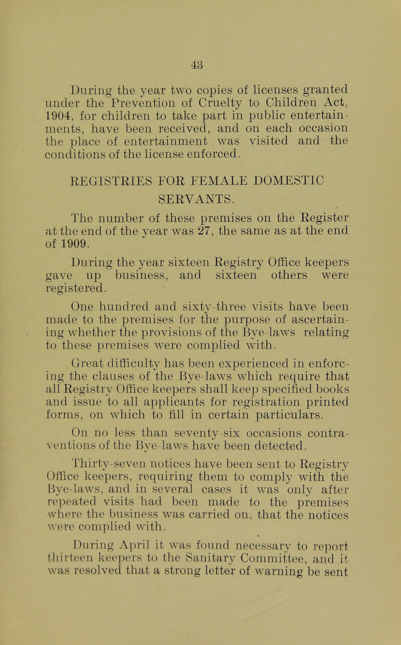 During the year two copies of licenses granted under the Prevention of Cruelty to Children Act, 1904, for children to take part in public entertain- ments, have been received, and on each occasion the place of entertainment was visited and the conditions of the license enforced. REGISTRIES FOR FEMALE DOMESTIC SERVANTS. The number of these premises on the Register at the end of the year was 27, the same as at the end of 1909. During the year sixteen Registry Office keepers gave up business, and sixteen others were registered. One hundred and sixty-three visits have been made to the premises for the purpose of ascertain- ing whether the provisions of the Bye-laws relating to these premises were complied with. Great difficulty has been experienced in enforc- ing the clauses of the Bye-laws which require that all Registry Office keepers shall keep specified books and issue to all applicants for registration printed forms, on which to fill in certain particulars. On no less than seventy-six occasions contra- ventions of the Bye-laws have been detected. Thirty-seven notices have been sent to Registry Office keepers, requiring them to comply with the Bye-laws, and in several cases it was only after repeated visits had been made to the premises where the business was carried on, that the notices were complied with. During April it was found necessary to report thirteen keepers to the Sanitary Committee, and it was resolved that a strong letter of warning be sent