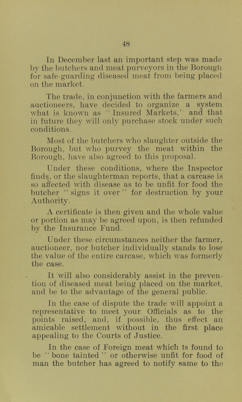 In December last an important step was made by the l)utchers and meat purveyors in the Borough for safe-guarding diseased meat from being placed on the market. The trade, in conjunction with the farmers and auctioneers, have decided to organize a system what is known as “ Insured Markets,’' and that in future they will only purchase stock under such conditions. Most of the butchers who slaughter outside the Borough, hut who purvey the meat within the Borough, liave also agreed to this proposal. Under these conditions, where the Inspector find§, or the slaughterman reports, that a carcase is so aliected with disease as to he unfit for food the butcher “signs it over” for destruction by your Authority. A certificate is then given and the whole value or portion as may he agreed upon, is then refunded by the Insurance Fund. Under these circumstances neither the farmer, auctioneer, nor butcher individually stands to lose the value of the entire carcase, which was formerly the case. It will also considerably assist in the preven- tion of diseased meat being placed on the market, and he to the advantage of the general public. In the case of dispute the trade will appoint a representative to meet your Officials as to the points raised, and, if possible, thus effect an amicable settlement without in the first place appealing to the Courts of Justice. In the case of Foreign meat which is found to be “ bone tainted ” or otherwise unfit for food of man the butcher has agreed to notify same to the