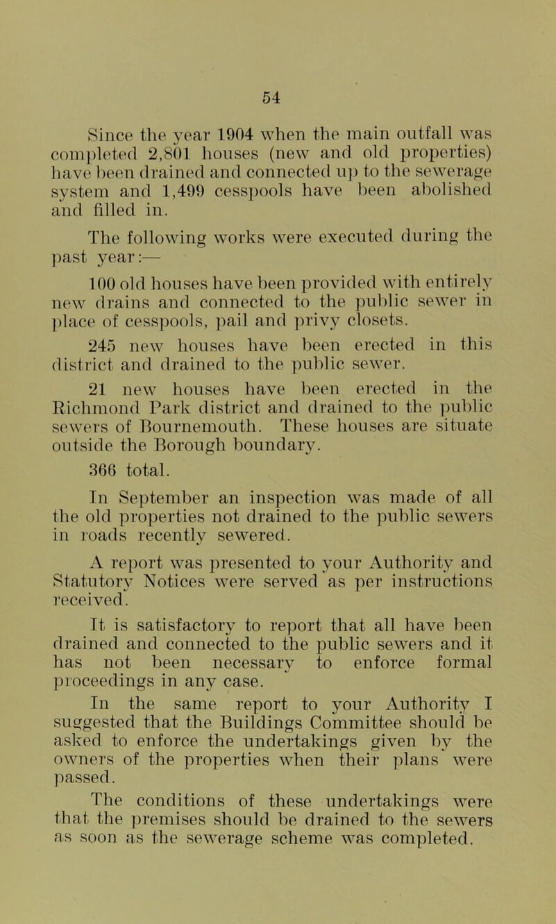 Since the year 1904 when the main outfall was com])letecl i2,8()l houses (new and old properties) have been drained and connected ii]) to the sewerage system and 1,499 cesspools have been abolished and filled in. The following works were executed during the past year:— 100 old houses have been provided with entirely new drains and connected to the public sewer in ])lace of cesspools, ])ail and ])rivy closets. 245 new houses have been erected in this disti'ict and drained to the ])uhlic sewer. 21 new houses have been erected in the Richmond Park district and drained to the ])uhlic sewers of Pournemouth. These houses are situate outside the Borough boundary. 366 total. In September an inspection was made of all the old properties not drained to the public sewers in roads recently sewered. A report was presented to your Authority and Statutory Notices were served as per instructions received. It is satisfactory to report that all have been drained and connected to the public sewers and it has not been necessary to enforce formal proceedings in any case. In the same report to your Authority I suggested that the Buildings Committee should he asked to enforce the undertakings given by the owners of the properties when their plans were ])assed. The conditions of these undertakings were that the premises should be drained to the sewers as soon as the sewerage scheme was completed.