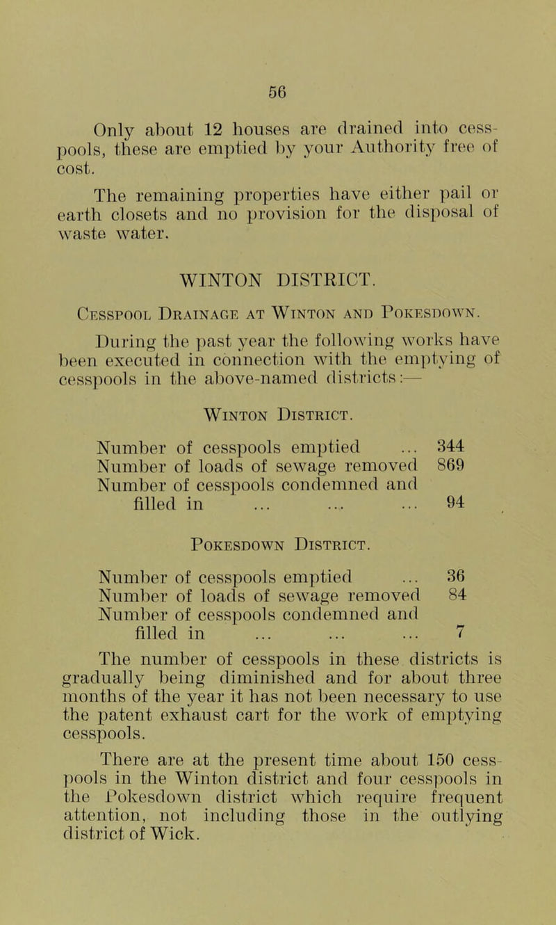 Only about 12 houses are drained into cess- pools, these are emptied by your Authority free of cost. The remaining properties have either pail or earth closets and no provision for the disposal of waste water. WINTON DISTRICT. Cesspool Drainage at Winton and Dokesdown. During the ])ast year the following works have been executed in connection with the emjhying of cess])ools in the above-named districts:— Winton District. Number of cesspools emptied ... 344 Number of loads of sewage removed 869 Number of cesspools condemned and filled in ... ... ... 94 Dokesdown District. Number of cesspools emptied ... 36 Number of loads of sewage removed 84 Number of cesspools condemned and filled in ... ... ... 7 The number of cesspools in these districts is gradually being diminished and for about three months of the year it has not been necessary to use the patent exhaust cart for the work of emptying cesspools. There are at the present time about 150 cess- pools in the Winton district and four cess])ools in the Dokesdown district which require frequent attention, not including those in the outlying district of Wick.