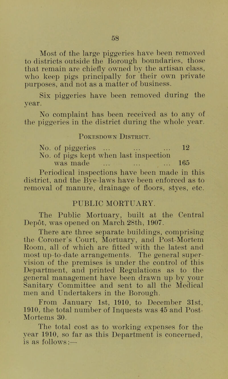 Most of the lar^e piggeries have l)een removed to districts outside the Borough boundaries, those tliat remain are chiefly owned i)y the artisan class, who keep pigs principally for their own private y)urposes, and not as a matter of business. Six piggeries have been removed during the year. No complaint has been received as to any of the ])iggeries in the district during the whole year. PoKESDOWN District. No. of ])iggeries ... ... ... 12 No. of ])igs ke])t when last inspection was made ... ... ... 165 Periodical inspections have lieen made in this district, and the Bye-laws have lieen enforced as to removal of manure, drainage of floors, styes, etc. PUBLIC MORTUARY. The Public Mortuary, built at the Central Depot, was ojiened on March 28th, 1907. There are three separate buildings, comprising the Coroner’s Court, Mortuary, and Post-Mortem Room, all of which are fitted with the latest and most u])-to-date arrangements. The general sujier- vision of the premises is under the control of this Department, and printed Regulations as to the general management have been drawn up by your Sanitary Committee and sent to all the Medical men and Undertakers in the Borough. From January 1st, 1910, to December 31st, 1910, the total number of Inquests was 45 and Post- Mortems 30. The total cost as to working expenses for the year 1910, so far as this Department is concerned, is as follows:—