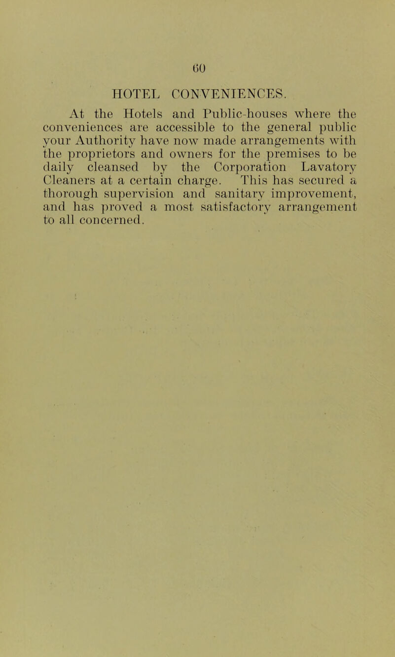 GO HOTEL CONVENIENCES. At the Hotels and Ihiblic-houses where the conveniences are accessible to the general public your Authority have now made arrangements with the proprietors and owners for the premises to be daily cleansed by the Corporation Lavatory Cleaners at a certain charge. This has secured a thorough supervision and sanitary im})rovement, and has ])roved a most satisfactory ari'angement to all concerned.