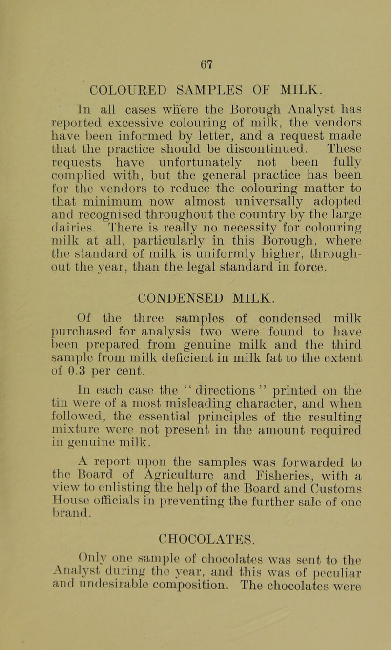 COLOURED SAMPLES OF MILK. In all cases where the Borough Analyst has reported excessive colouring of milk, the vendors have been informed by letter, and a request made that the practice should be discontinued. These requests have unfortunately not been fully complied with, but the general practice has been for the vendors to reduce the colouring matter to that minimum now almost universally adopted and recognised throughout the country by the large dairies. There is really no necessity for colouring milk at all, particularly in this Borough, where the standard of milk is uniformly higher, through- out the year, than the legal standard in force. CONDENSED MILK. Of the three samples of condensed milk purchased for analysis two were found to have been prepared from genuine milk and the third sample from milk deficient in milk fat to the extent of 0.3 per cent. In each case the “ directions ” printed on the tin were of a most misleading character, and when followed, the essential principles of the resulting mixture were not present in the amount required in genuine milk. A report upon the samples was forwarded to the Board of Agriculture and Fisheries, with a view to enlisting the help of the Board and Customs House officials in preventing the further sale of one l)rand. CHOCOLATES. Only one sanqde of chocolates was sent to the Analyst during the yc^ar, and this was of ])eculiar and undesirable composition. The chocolates were