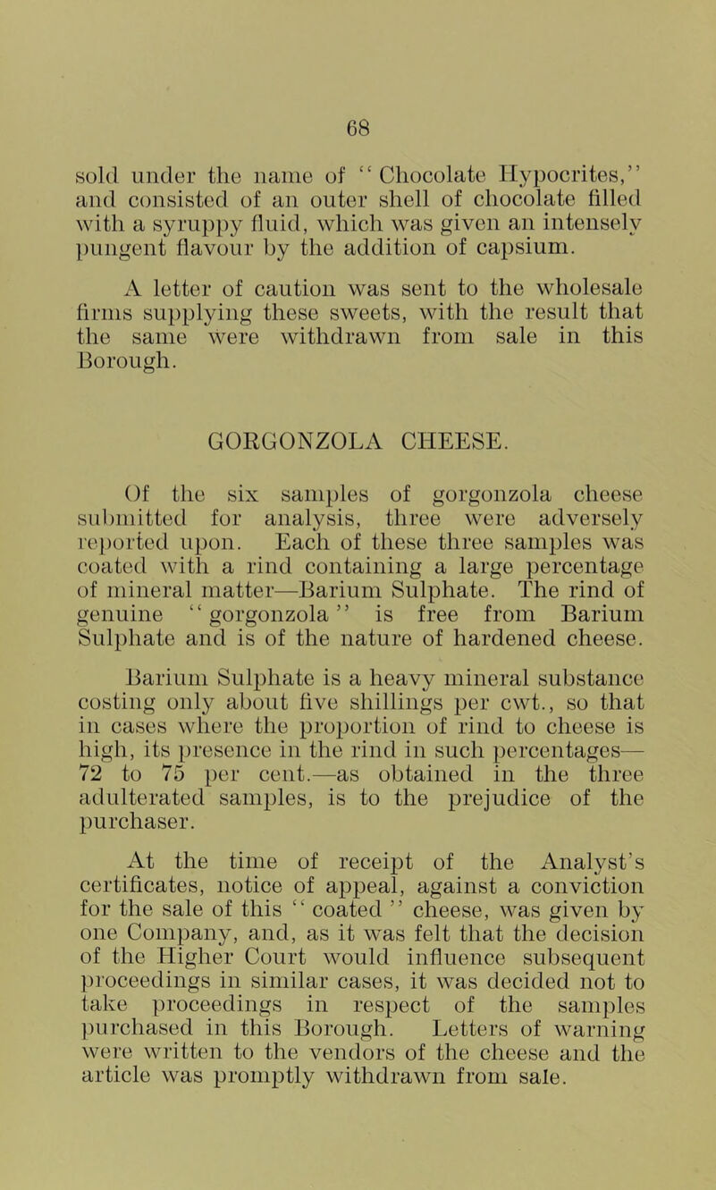 sold under the name of “ Chocolate Hypocrites,” and consisted of an outer shell of chocolate filled with a syruppy fluid, which was given an intensely pungent flavour by the addition of capsium. A letter of caution was sent to the wholesale firms supplying these sweets, with the result that the same were withdrawn from sale in this Borough. GORGONZOLA CHEESE. Of the six samples of gorgonzola cheese submitted for analysis, three were adversely re[)orted upon. Each of these three samples was coated with a rind containing a large percentage of mineral matter—Barium Sulphate. The rind of genuine “ gorgonzola ” is free from Barium Sulphate and is of the nature of hardened cheese. Barium Sulphate is a heavy mineral substance costing only about five shillings per cwt., so that in cases where the proi)ortion of rind to cheese is high, its presence in the rind in such percentages— 72 to 75 per cent.—as obtained in the three- ad ulterated samples, is to the prejudice of the purchaser. At the time of receipt of the Analyst’s certificates, notice of appeal, against a conviction for the sale of this “ coated ” cheese, was given by one Company, and, as it was felt that the decision of the Higher Court would influence subsequent proceedings in similar cases, it was decided not to take proceedings in respect of the samples ])urchased in this Borough. Letters of warning were written to the vendors of the cheese and the article was pronij^tly withdrawn from sale.