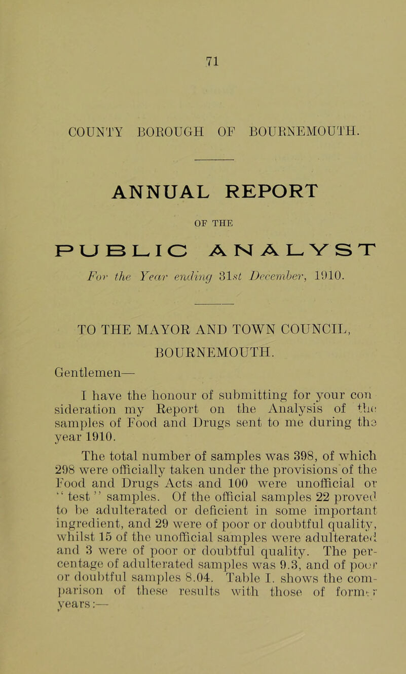 COUNTY BOROUGH OF BOURNEMOUTH. ANNUAL REPORT OF THF. F^UBL-IC ANALYST For the Year ending 31.s^ DecemJ>er, 11)10. TO THE MAYOR AND TOWN COUNCIL, BOURNEMOUTH. Gentlemen— I have the honour of submitting for your con sideration my Report on the Analysis of the samjdes of Food and Drugs sent to me during the year 1910. The total number of samples was 398, of which 298 were officially taken under the provisions of the Food and Drugs Acts and 100 were unofficial or “ test ” samples. Of the official samples 22 proveO to be adulterated or deficient in some important ingredient, and 29 were of poor or doubtful quality, whilst 15 of the unofficial samples were adulterate<l and 3 were of poor or doubtful quality. The per- centage of adulterated samples was 9.3, and of poor or doul)tful sam])les 8.04. Table I. sliows the com- jiailson of th(^s(^ results with those of form*; r years:—