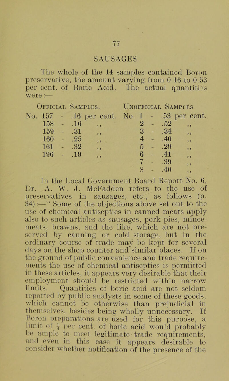 SAUSAGES. The whole of the 14 samples contained Boron preservative, the amount varying from 0.16 to 0.53 per cent, of Boric Acid. The actual quantities were:— Official Samples. Unofficial Samples No. 157 - .16 per cent. No. 1 - .53 per cent. 158 - .16 2 - .52 159 - .31 3 - .34 160 - .25 4 - .40 161 - .32 5 - .29 196 - .19 6 - .41 7 - .39 8 - .40 In the Local Government Board Report No. 6, Dr. A. W. J. McFadden refers to the use of })reservatives in sausages, etc., as follows (p. 34):—“ Some of the objections above set out to the use of chemical antiseptics in canned meats apply also to such articles as sausages, pork pies, mince- meats, brawns, and the like, which are not j)re- served Ijy canning or cold storage, but in the ordinary course of trade may be kept for several (lays on the shop counter and similar places. If on the ground of public convenience and trade require - ments the use of chemical antiseptics is permitted in these articles, it appears very desirable that their employment should be restricted within narrow limits. Quantities of boric acid are not seldom re})orted by public analysts in some of these goods, which cannot be otherwise than prejudicial in themselves, besides being wholly unnecessary. If lloroii ))re])arations are used for this purpose, a limit of J per cent, of boric acid would probably b(' ample to meet legitimate trade requirements, and even in this case it appears desirable to consider whether notification of the presence of the