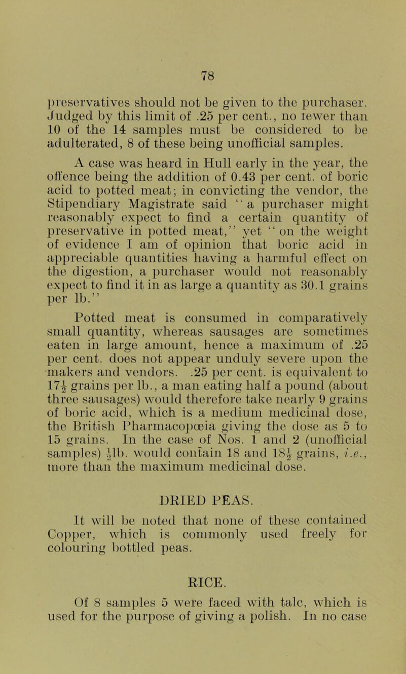 l)reservatives should not be given to the purchaser. Judged by this limit of .25 per cent., no lewer than 10 of the 14 samples must be considered to be adulterated, 8 of these being unofficial samples. A case was heard in Hull early in the year, the ollence being the addition of 0.43 per cent, of boric acid to potted meat; in convicting the vendor, the Stipendiaiy Magistrate said “a purchaser might reasonably expect to find a certain quantity of preservative in potted meat,” yet “on the weight of evidence I am of opinion that boric acid in appreciable quantities having a harmfid effect on the digestion, a purchaser would not reasonably expect to find it in as large a quantity as 30.1 grains per lb.” Potted meat is consumed in comparatively small quantity, whereas sausages are sometimes eaten in large amount, hence a maximum of .25 })er cent, does not appear unduly severe upon the •makers and vendors. .25 per cent, is equivalent to 17^ grains per lb., a man eating half a pound (about three sausages) would therefore take nearly 9 grains of boi’ic acid, which is a medium medicinal dose, the British Pharniaco])oeia giving the dose as 5 to 15 grains. In the case of Nos. 1 and 2 (unofficial samples) Mb. would contain 18 and 18^ grains, i.e., more than the maximum medicinal dose. DRIED PEAS. It will be noted that none of these contained Copper, which is commonly used freely for colouring bottled peas. RICE. Of 8 samples 5 were faced with talc, which is used for the purpose of giving a polish. In no case