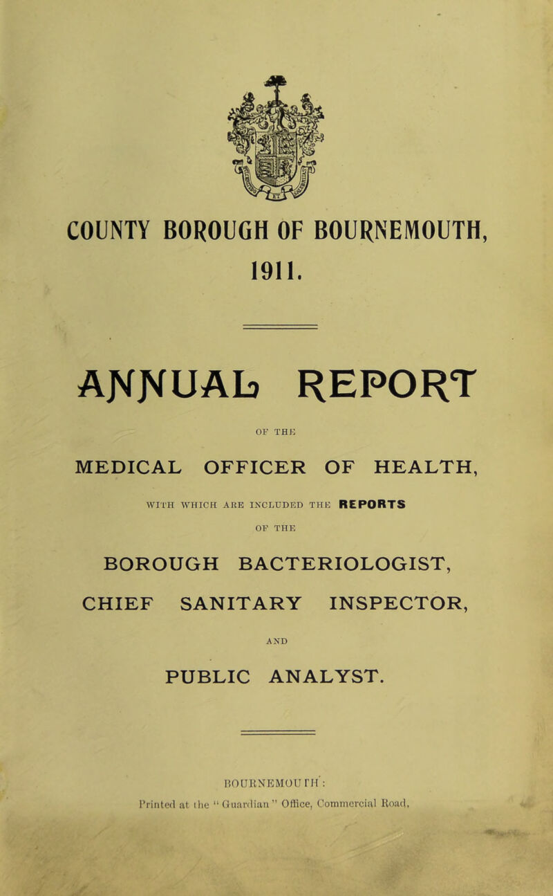 COUNTY BOROUGH OF BOURNEMOUTH, 1911. AJVfJVUAb REPORT OF THE MEDICAL OFFICER OF HEALTH, WITH WHICH ARE INCLUDED THE REPORTS OP THE BOROUGH BACTERIOLOGIST, CHIEF SANITARY INSPECTOR, AND PUBLIC ANALYST. IlOUKNKMOUin : Printed at the “Guardian” Office, Commercial Koad,