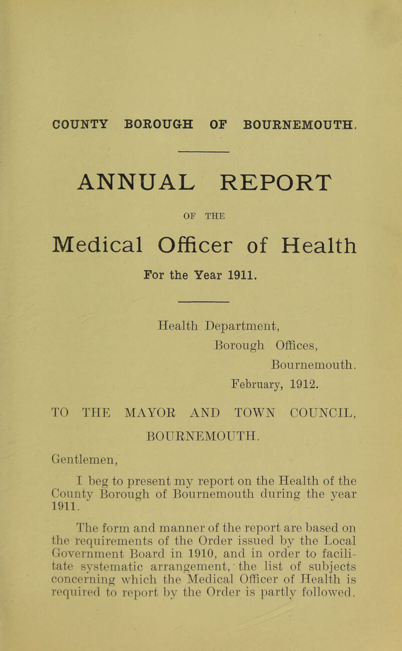 ANNUAL REPORT OF THE Medical Officer of Health For the Year 1911. Health Department, Borough Offices, Bournemouth. February, 1912. TO THE MAYOR AND TOWN COUNCIL, BOURNEMOUTH. Gentlemen, I beg to present my report on the Health of the Countv Borough of Bournemouth during the year 1911. ■' The form and manner of the report are based on the requirements of the Order issued by the Local Government Board in 1910, and in order to facili- tate systematic arrangement, ‘ the list of subjects concerning which the Medical Officer of Health is required to report ])y the Order is ])artly followed.