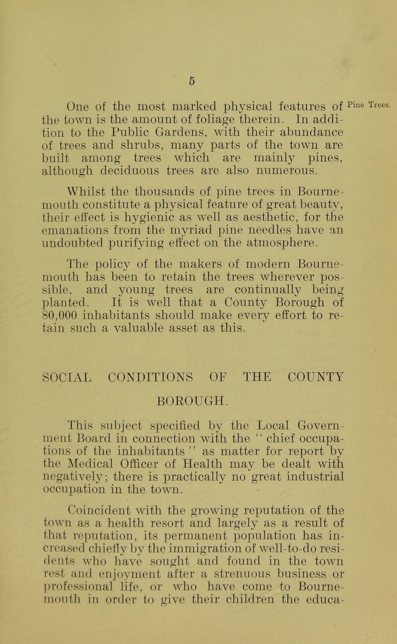 One of the most marked physical features of the town is the amount of foliage therein. In addi- tion to the Public Gardens, with their abundance of trees and shrubs, many parts of the town are built among trees which are mainly pines, although deciduous trees are also numerous. Whilst the thousands of pine trees in Bourne- mouth constitute a physical feature of great beauty, their effect is hygienic as well as aesthetic, for the emanations from the myriad pine needles have an undoubted purifying effect on the atmosphere. The policy of the makers of modern Bourne- mouth has been to retain the trees wherever pos- sible, and young trees are continually being planted. It is well that a County Borough of 80,000 inhabitants should make every effort to re- tain such a valuable asset as this. SOCIAL CONDITIONS OF THE COUNTY BOROUGH. This subject specified by the Local Govern- ment Board in connection with the ‘ ‘ chief occupa- tions of the inhabitants ’ ’ as matter for report by the Medical Officer of Health may be dealt with negatively; there is practically no great industrial occupation in the town. Coincident with the growing reputation of the town as a health resort and largely as a result of that reputation, its permanent population has in- creased chiefly by the immigration of well-to-do resi- dents who have sought and found in the town rest and enjoyment after a strenuous business or professional life, or who have come to Bourne- mouth in order to give their children the educa-