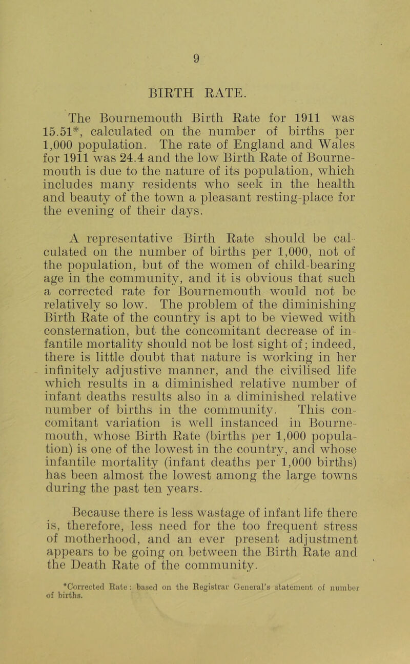 BIRTH RATE. The Bournemouth Birth Rate for 1911 was 15.51*, calculated on the number of births per 1,000 population. The rate of England and Wales for 1911 was 24.4 and the low Birth Rate of Bourne- mouth is due to the nature of its population, which includes many residents who seek in the health and beauty of the town a pleasant resting-place for the evening of their days. A representative Birth Rate should be cal- culated on the number of births per 1,000, not of the population, but of the women of child-bearing age in the community, and it is obvious that such a corrected rate for Bournemouth would not be relatively so low. The problem of the diminishing Birth Rate of the country is apt to be viewed with consternation, but the concomitant decrease of in- fantile mortality should not be lost sight of; indeed, there is little doubt that nature is working in her infinitely adjustive manner, and the civilised life which results in a diminished relative number of infant deaths results also in a diminished relative number of births in the community. This con- comitant variation is well instanced in Bourne- mouth, whose Birth Rate (births per 1,000 poioula- tion) is one of the lowest in the country, and whose infantile mortality (infant deaths per 1,000 births) has been almost the lowest among the large towns during the past ten years. Because there is less wastage of infant life there is, therefore, less need for the too frequent stress of motherhood, and an ever present adjustment appears to be going on between the Birth Rate and the Death Rate of the community. *CorrcctccI Riitc : based on the Registrar General’s statement of number of births.